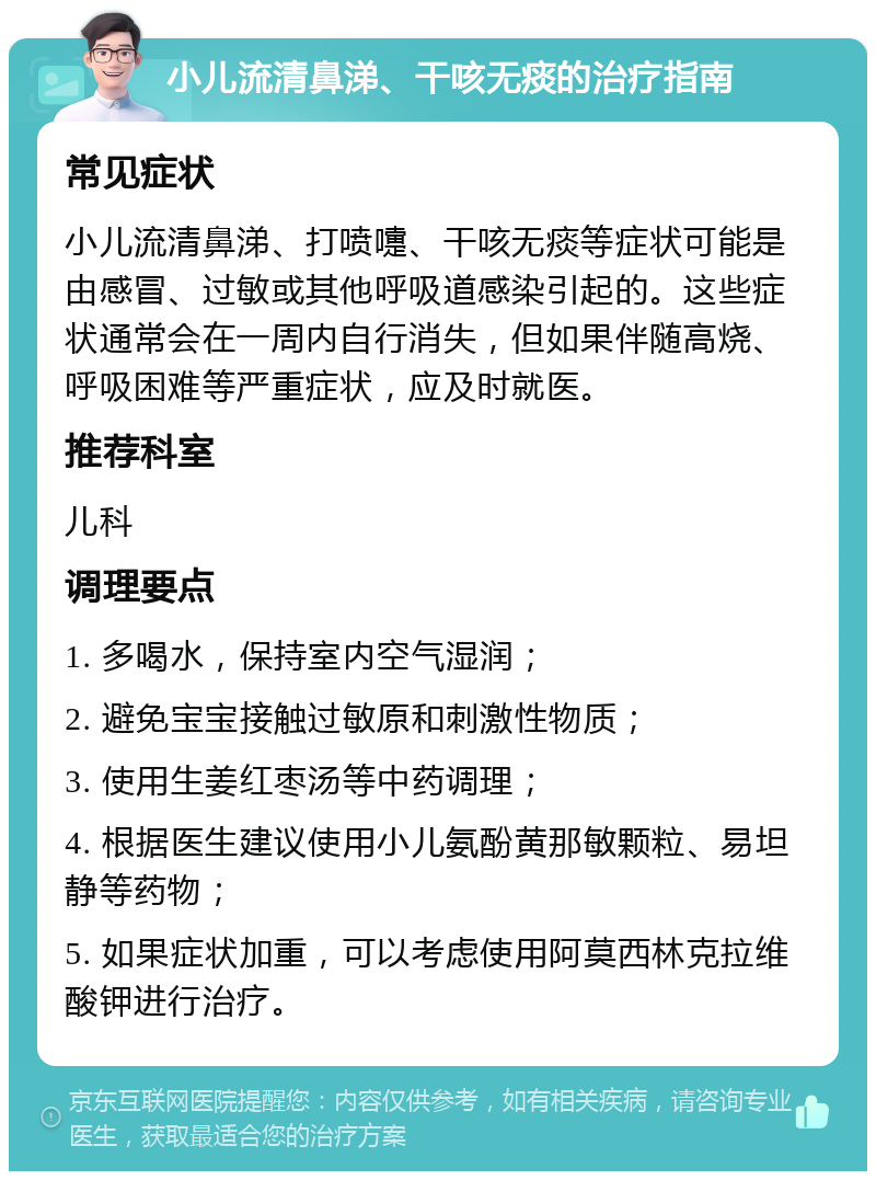 小儿流清鼻涕、干咳无痰的治疗指南 常见症状 小儿流清鼻涕、打喷嚏、干咳无痰等症状可能是由感冒、过敏或其他呼吸道感染引起的。这些症状通常会在一周内自行消失，但如果伴随高烧、呼吸困难等严重症状，应及时就医。 推荐科室 儿科 调理要点 1. 多喝水，保持室内空气湿润； 2. 避免宝宝接触过敏原和刺激性物质； 3. 使用生姜红枣汤等中药调理； 4. 根据医生建议使用小儿氨酚黄那敏颗粒、易坦静等药物； 5. 如果症状加重，可以考虑使用阿莫西林克拉维酸钾进行治疗。