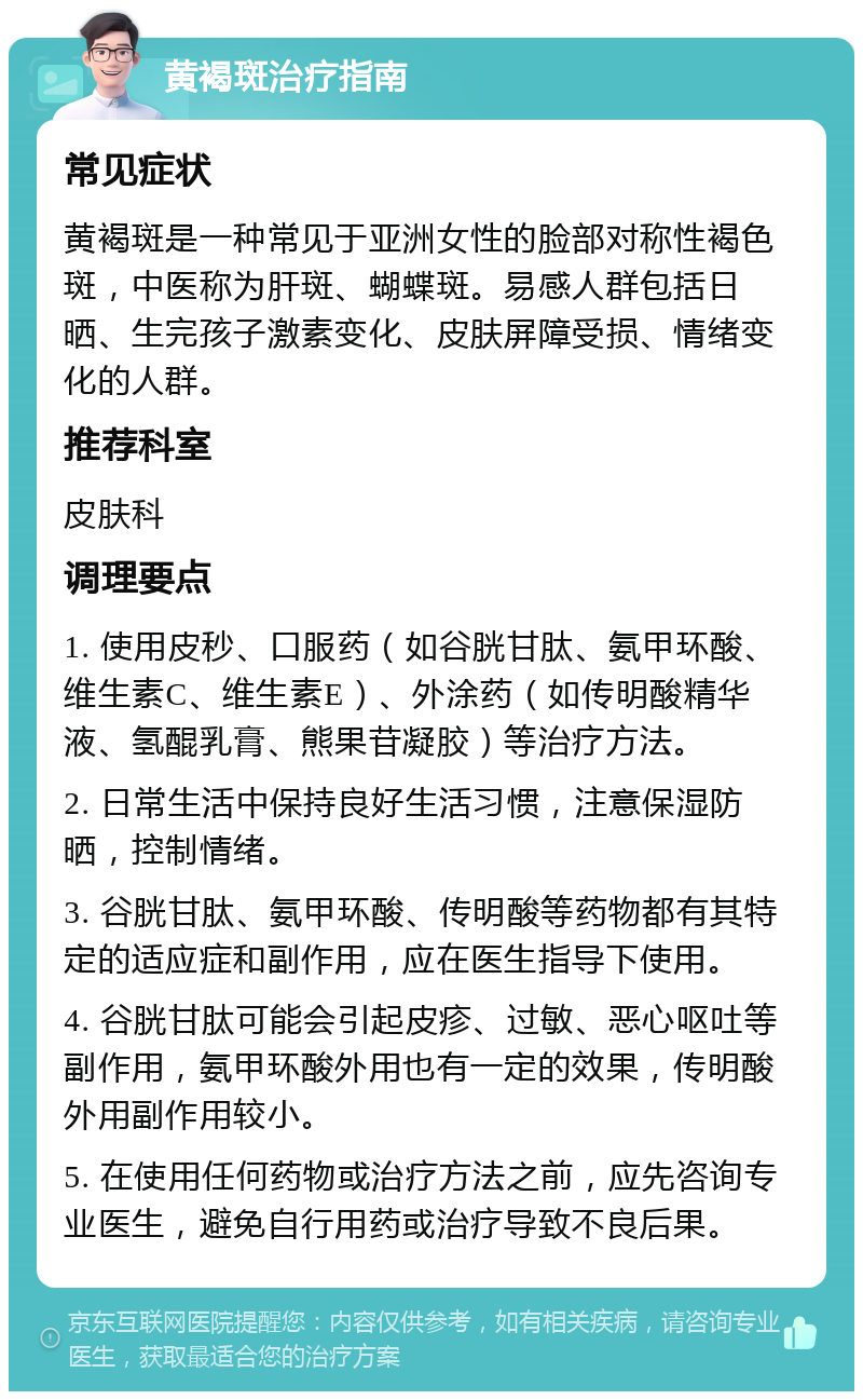 黄褐斑治疗指南 常见症状 黄褐斑是一种常见于亚洲女性的脸部对称性褐色斑，中医称为肝斑、蝴蝶斑。易感人群包括日晒、生完孩子激素变化、皮肤屏障受损、情绪变化的人群。 推荐科室 皮肤科 调理要点 1. 使用皮秒、口服药（如谷胱甘肽、氨甲环酸、维生素C、维生素E）、外涂药（如传明酸精华液、氢醌乳膏、熊果苷凝胶）等治疗方法。 2. 日常生活中保持良好生活习惯，注意保湿防晒，控制情绪。 3. 谷胱甘肽、氨甲环酸、传明酸等药物都有其特定的适应症和副作用，应在医生指导下使用。 4. 谷胱甘肽可能会引起皮疹、过敏、恶心呕吐等副作用，氨甲环酸外用也有一定的效果，传明酸外用副作用较小。 5. 在使用任何药物或治疗方法之前，应先咨询专业医生，避免自行用药或治疗导致不良后果。