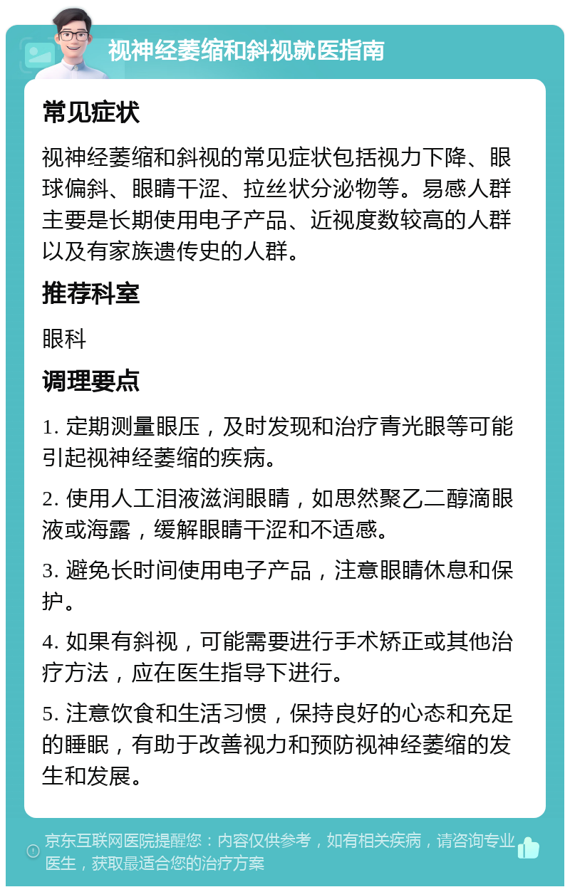 视神经萎缩和斜视就医指南 常见症状 视神经萎缩和斜视的常见症状包括视力下降、眼球偏斜、眼睛干涩、拉丝状分泌物等。易感人群主要是长期使用电子产品、近视度数较高的人群以及有家族遗传史的人群。 推荐科室 眼科 调理要点 1. 定期测量眼压，及时发现和治疗青光眼等可能引起视神经萎缩的疾病。 2. 使用人工泪液滋润眼睛，如思然聚乙二醇滴眼液或海露，缓解眼睛干涩和不适感。 3. 避免长时间使用电子产品，注意眼睛休息和保护。 4. 如果有斜视，可能需要进行手术矫正或其他治疗方法，应在医生指导下进行。 5. 注意饮食和生活习惯，保持良好的心态和充足的睡眠，有助于改善视力和预防视神经萎缩的发生和发展。