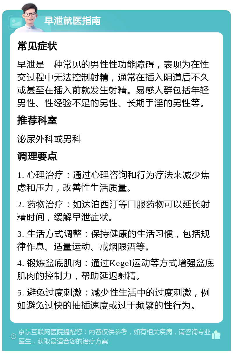 早泄就医指南 常见症状 早泄是一种常见的男性性功能障碍，表现为在性交过程中无法控制射精，通常在插入阴道后不久或甚至在插入前就发生射精。易感人群包括年轻男性、性经验不足的男性、长期手淫的男性等。 推荐科室 泌尿外科或男科 调理要点 1. 心理治疗：通过心理咨询和行为疗法来减少焦虑和压力，改善性生活质量。 2. 药物治疗：如达泊西汀等口服药物可以延长射精时间，缓解早泄症状。 3. 生活方式调整：保持健康的生活习惯，包括规律作息、适量运动、戒烟限酒等。 4. 锻炼盆底肌肉：通过Kegel运动等方式增强盆底肌肉的控制力，帮助延迟射精。 5. 避免过度刺激：减少性生活中的过度刺激，例如避免过快的抽插速度或过于频繁的性行为。