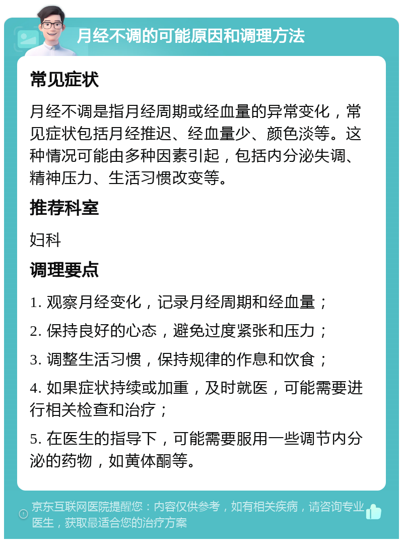 月经不调的可能原因和调理方法 常见症状 月经不调是指月经周期或经血量的异常变化，常见症状包括月经推迟、经血量少、颜色淡等。这种情况可能由多种因素引起，包括内分泌失调、精神压力、生活习惯改变等。 推荐科室 妇科 调理要点 1. 观察月经变化，记录月经周期和经血量； 2. 保持良好的心态，避免过度紧张和压力； 3. 调整生活习惯，保持规律的作息和饮食； 4. 如果症状持续或加重，及时就医，可能需要进行相关检查和治疗； 5. 在医生的指导下，可能需要服用一些调节内分泌的药物，如黄体酮等。