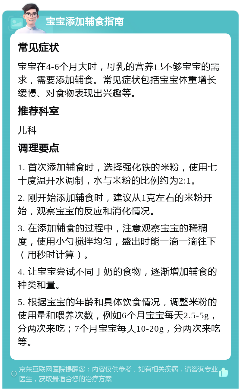 宝宝添加辅食指南 常见症状 宝宝在4-6个月大时，母乳的营养已不够宝宝的需求，需要添加辅食。常见症状包括宝宝体重增长缓慢、对食物表现出兴趣等。 推荐科室 儿科 调理要点 1. 首次添加辅食时，选择强化铁的米粉，使用七十度温开水调制，水与米粉的比例约为2:1。 2. 刚开始添加辅食时，建议从1克左右的米粉开始，观察宝宝的反应和消化情况。 3. 在添加辅食的过程中，注意观察宝宝的稀稠度，使用小勺搅拌均匀，盛出时能一滴一滴往下（用秒时计算）。 4. 让宝宝尝试不同于奶的食物，逐渐增加辅食的种类和量。 5. 根据宝宝的年龄和具体饮食情况，调整米粉的使用量和喂养次数，例如6个月宝宝每天2.5-5g，分两次来吃；7个月宝宝每天10-20g，分两次来吃等。