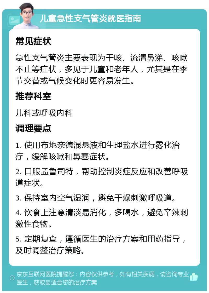 儿童急性支气管炎就医指南 常见症状 急性支气管炎主要表现为干咳、流清鼻涕、咳嗽不止等症状，多见于儿童和老年人，尤其是在季节交替或气候变化时更容易发生。 推荐科室 儿科或呼吸内科 调理要点 1. 使用布地奈德混悬液和生理盐水进行雾化治疗，缓解咳嗽和鼻塞症状。 2. 口服孟鲁司特，帮助控制炎症反应和改善呼吸道症状。 3. 保持室内空气湿润，避免干燥刺激呼吸道。 4. 饮食上注意清淡易消化，多喝水，避免辛辣刺激性食物。 5. 定期复查，遵循医生的治疗方案和用药指导，及时调整治疗策略。