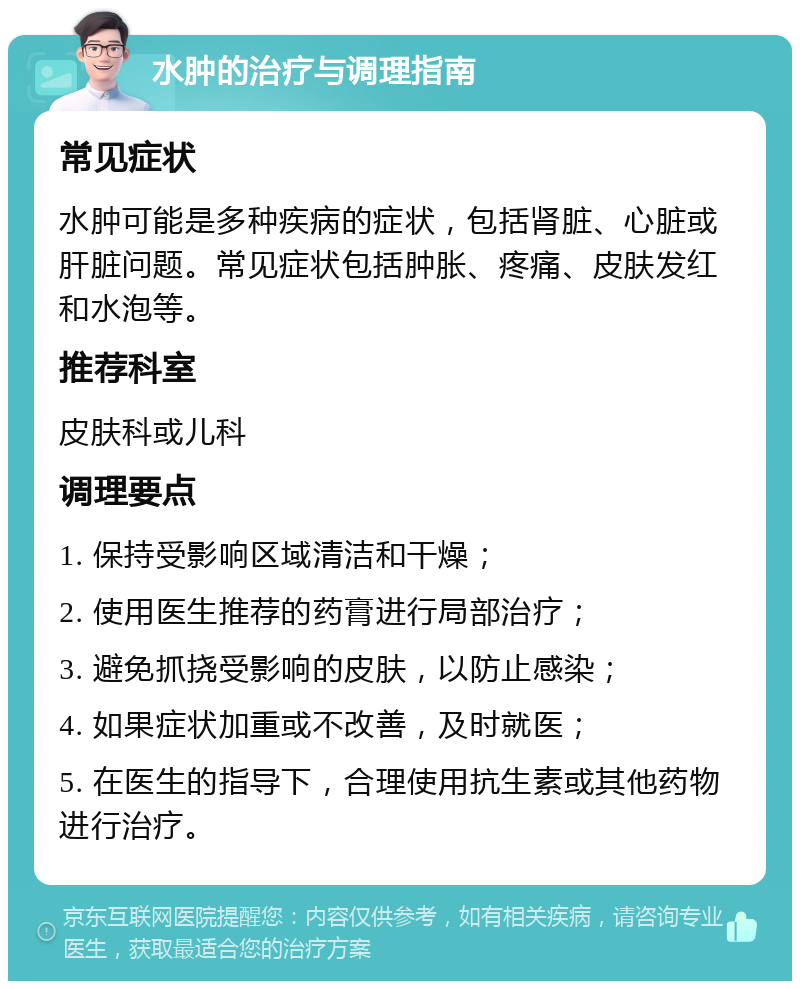 水肿的治疗与调理指南 常见症状 水肿可能是多种疾病的症状，包括肾脏、心脏或肝脏问题。常见症状包括肿胀、疼痛、皮肤发红和水泡等。 推荐科室 皮肤科或儿科 调理要点 1. 保持受影响区域清洁和干燥； 2. 使用医生推荐的药膏进行局部治疗； 3. 避免抓挠受影响的皮肤，以防止感染； 4. 如果症状加重或不改善，及时就医； 5. 在医生的指导下，合理使用抗生素或其他药物进行治疗。