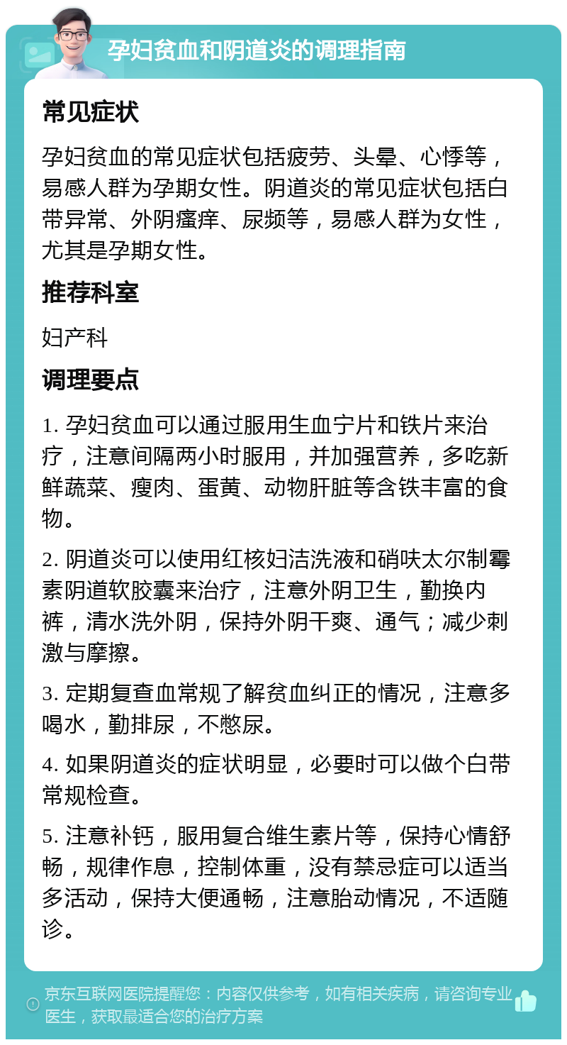 孕妇贫血和阴道炎的调理指南 常见症状 孕妇贫血的常见症状包括疲劳、头晕、心悸等，易感人群为孕期女性。阴道炎的常见症状包括白带异常、外阴瘙痒、尿频等，易感人群为女性，尤其是孕期女性。 推荐科室 妇产科 调理要点 1. 孕妇贫血可以通过服用生血宁片和铁片来治疗，注意间隔两小时服用，并加强营养，多吃新鲜蔬菜、瘦肉、蛋黄、动物肝脏等含铁丰富的食物。 2. 阴道炎可以使用红核妇洁洗液和硝呋太尔制霉素阴道软胶囊来治疗，注意外阴卫生，勤换内裤，清水洗外阴，保持外阴干爽、通气；减少刺激与摩擦。 3. 定期复查血常规了解贫血纠正的情况，注意多喝水，勤排尿，不憋尿。 4. 如果阴道炎的症状明显，必要时可以做个白带常规检查。 5. 注意补钙，服用复合维生素片等，保持心情舒畅，规律作息，控制体重，没有禁忌症可以适当多活动，保持大便通畅，注意胎动情况，不适随诊。