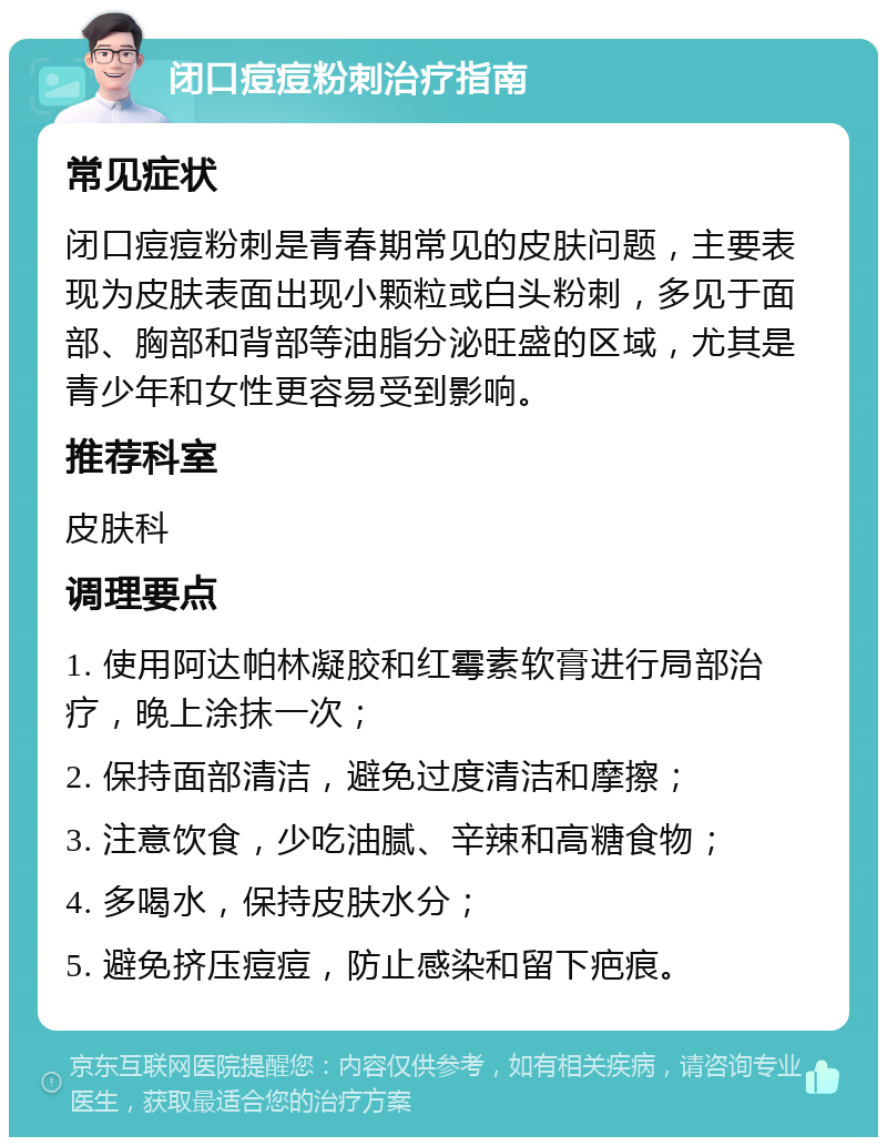 闭口痘痘粉刺治疗指南 常见症状 闭口痘痘粉刺是青春期常见的皮肤问题，主要表现为皮肤表面出现小颗粒或白头粉刺，多见于面部、胸部和背部等油脂分泌旺盛的区域，尤其是青少年和女性更容易受到影响。 推荐科室 皮肤科 调理要点 1. 使用阿达帕林凝胶和红霉素软膏进行局部治疗，晚上涂抹一次； 2. 保持面部清洁，避免过度清洁和摩擦； 3. 注意饮食，少吃油腻、辛辣和高糖食物； 4. 多喝水，保持皮肤水分； 5. 避免挤压痘痘，防止感染和留下疤痕。