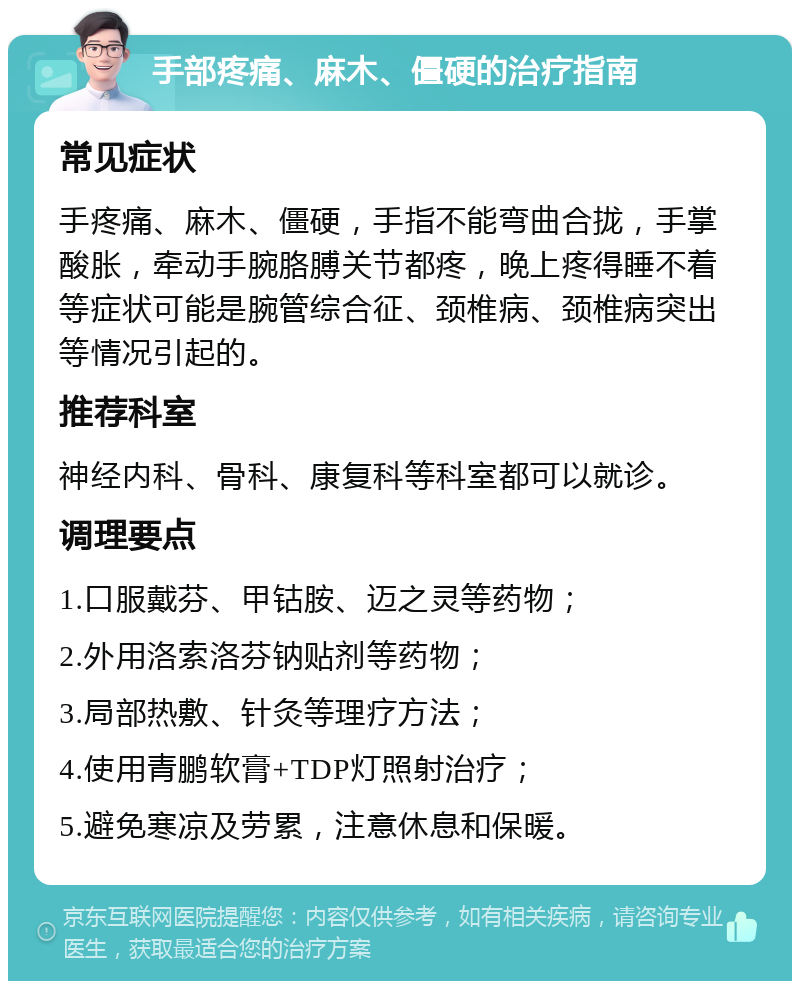 手部疼痛、麻木、僵硬的治疗指南 常见症状 手疼痛、麻木、僵硬，手指不能弯曲合拢，手掌酸胀，牵动手腕胳膊关节都疼，晚上疼得睡不着等症状可能是腕管综合征、颈椎病、颈椎病突出等情况引起的。 推荐科室 神经内科、骨科、康复科等科室都可以就诊。 调理要点 1.口服戴芬、甲钴胺、迈之灵等药物； 2.外用洛索洛芬钠贴剂等药物； 3.局部热敷、针灸等理疗方法； 4.使用青鹏软膏+TDP灯照射治疗； 5.避免寒凉及劳累，注意休息和保暖。