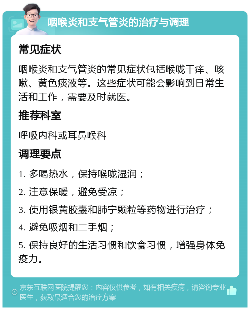 咽喉炎和支气管炎的治疗与调理 常见症状 咽喉炎和支气管炎的常见症状包括喉咙干痒、咳嗽、黄色痰液等。这些症状可能会影响到日常生活和工作，需要及时就医。 推荐科室 呼吸内科或耳鼻喉科 调理要点 1. 多喝热水，保持喉咙湿润； 2. 注意保暖，避免受凉； 3. 使用银黄胶囊和肺宁颗粒等药物进行治疗； 4. 避免吸烟和二手烟； 5. 保持良好的生活习惯和饮食习惯，增强身体免疫力。