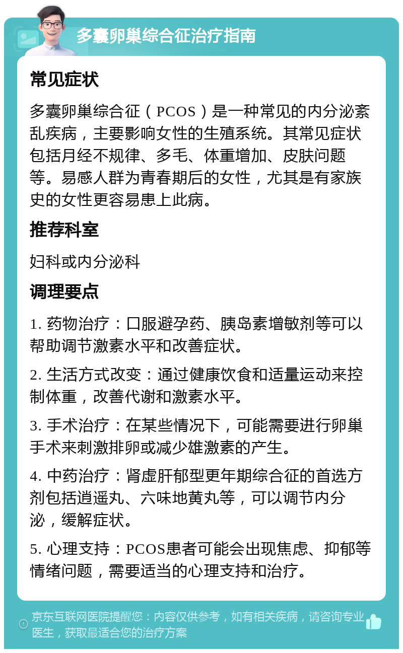 多囊卵巢综合征治疗指南 常见症状 多囊卵巢综合征（PCOS）是一种常见的内分泌紊乱疾病，主要影响女性的生殖系统。其常见症状包括月经不规律、多毛、体重增加、皮肤问题等。易感人群为青春期后的女性，尤其是有家族史的女性更容易患上此病。 推荐科室 妇科或内分泌科 调理要点 1. 药物治疗：口服避孕药、胰岛素增敏剂等可以帮助调节激素水平和改善症状。 2. 生活方式改变：通过健康饮食和适量运动来控制体重，改善代谢和激素水平。 3. 手术治疗：在某些情况下，可能需要进行卵巢手术来刺激排卵或减少雄激素的产生。 4. 中药治疗：肾虚肝郁型更年期综合征的首选方剂包括逍遥丸、六味地黄丸等，可以调节内分泌，缓解症状。 5. 心理支持：PCOS患者可能会出现焦虑、抑郁等情绪问题，需要适当的心理支持和治疗。