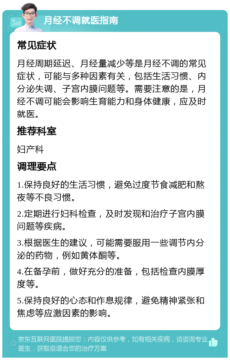 月经不调就医指南 常见症状 月经周期延迟、月经量减少等是月经不调的常见症状，可能与多种因素有关，包括生活习惯、内分泌失调、子宫内膜问题等。需要注意的是，月经不调可能会影响生育能力和身体健康，应及时就医。 推荐科室 妇产科 调理要点 1.保持良好的生活习惯，避免过度节食减肥和熬夜等不良习惯。 2.定期进行妇科检查，及时发现和治疗子宫内膜问题等疾病。 3.根据医生的建议，可能需要服用一些调节内分泌的药物，例如黄体酮等。 4.在备孕前，做好充分的准备，包括检查内膜厚度等。 5.保持良好的心态和作息规律，避免精神紧张和焦虑等应激因素的影响。