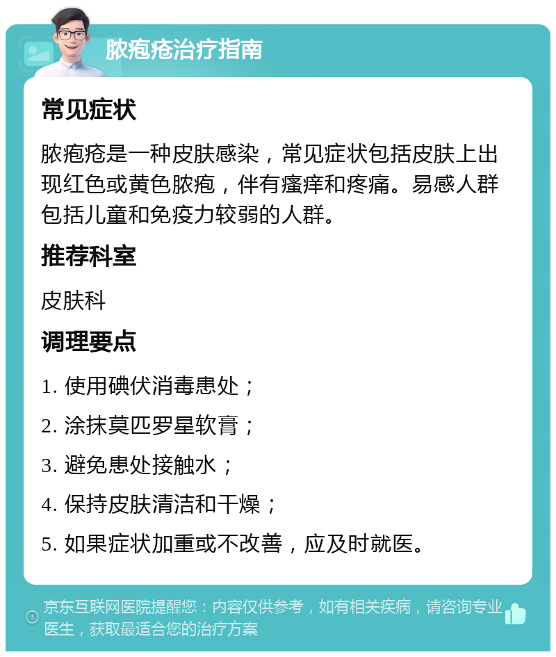 脓疱疮治疗指南 常见症状 脓疱疮是一种皮肤感染，常见症状包括皮肤上出现红色或黄色脓疱，伴有瘙痒和疼痛。易感人群包括儿童和免疫力较弱的人群。 推荐科室 皮肤科 调理要点 1. 使用碘伏消毒患处； 2. 涂抹莫匹罗星软膏； 3. 避免患处接触水； 4. 保持皮肤清洁和干燥； 5. 如果症状加重或不改善，应及时就医。