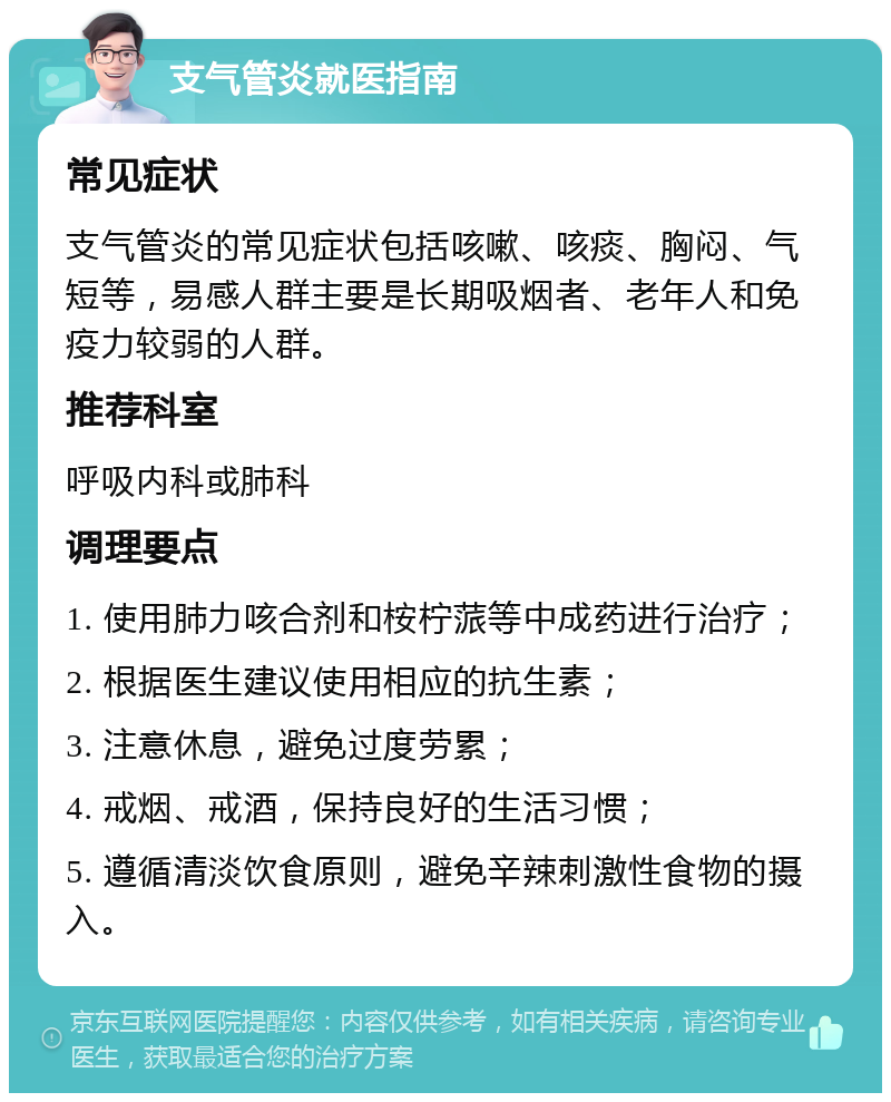 支气管炎就医指南 常见症状 支气管炎的常见症状包括咳嗽、咳痰、胸闷、气短等，易感人群主要是长期吸烟者、老年人和免疫力较弱的人群。 推荐科室 呼吸内科或肺科 调理要点 1. 使用肺力咳合剂和桉柠蒎等中成药进行治疗； 2. 根据医生建议使用相应的抗生素； 3. 注意休息，避免过度劳累； 4. 戒烟、戒酒，保持良好的生活习惯； 5. 遵循清淡饮食原则，避免辛辣刺激性食物的摄入。