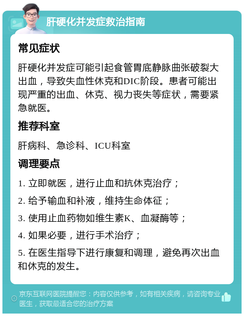 肝硬化并发症救治指南 常见症状 肝硬化并发症可能引起食管胃底静脉曲张破裂大出血，导致失血性休克和DIC阶段。患者可能出现严重的出血、休克、视力丧失等症状，需要紧急就医。 推荐科室 肝病科、急诊科、ICU科室 调理要点 1. 立即就医，进行止血和抗休克治疗； 2. 给予输血和补液，维持生命体征； 3. 使用止血药物如维生素K、血凝酶等； 4. 如果必要，进行手术治疗； 5. 在医生指导下进行康复和调理，避免再次出血和休克的发生。