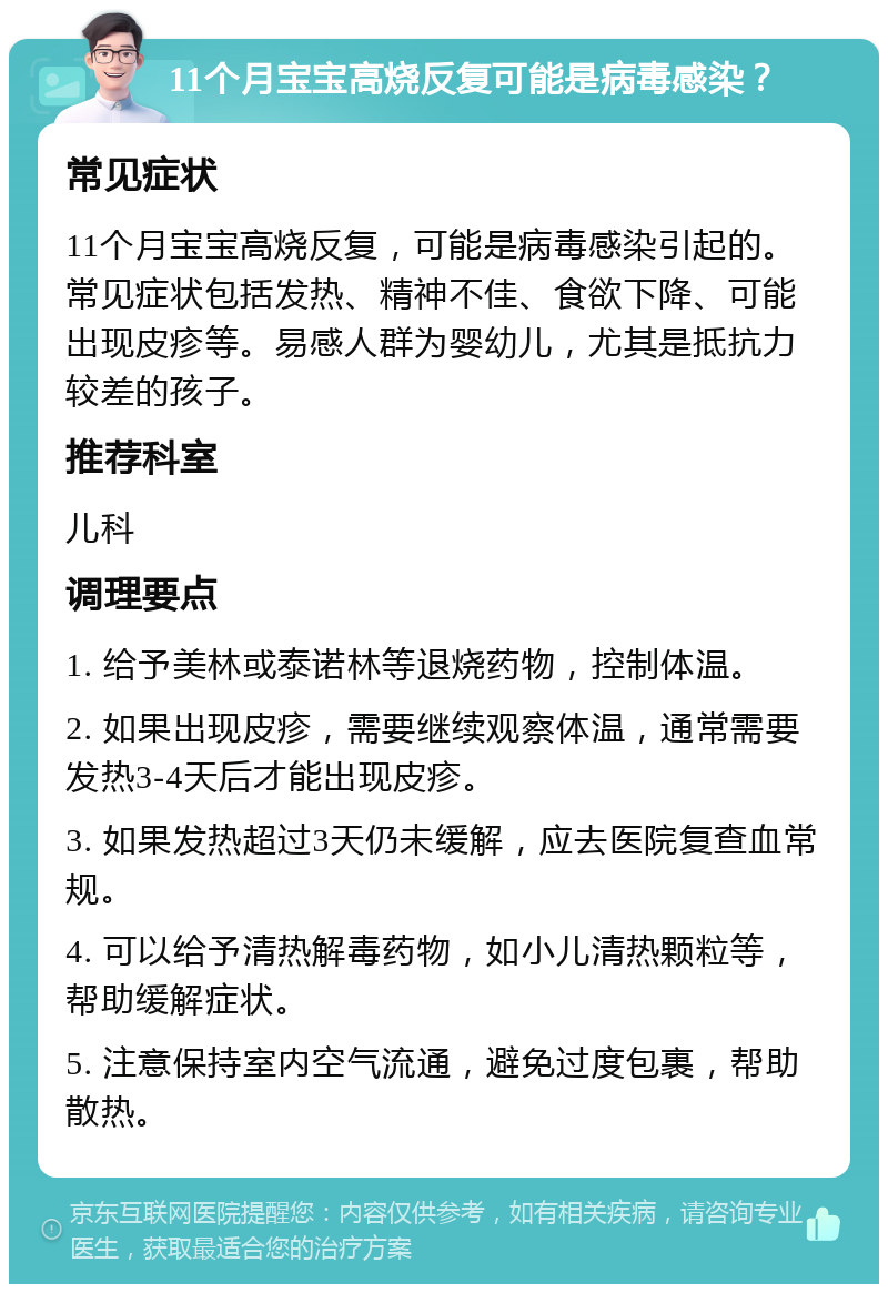 11个月宝宝高烧反复可能是病毒感染？ 常见症状 11个月宝宝高烧反复，可能是病毒感染引起的。常见症状包括发热、精神不佳、食欲下降、可能出现皮疹等。易感人群为婴幼儿，尤其是抵抗力较差的孩子。 推荐科室 儿科 调理要点 1. 给予美林或泰诺林等退烧药物，控制体温。 2. 如果出现皮疹，需要继续观察体温，通常需要发热3-4天后才能出现皮疹。 3. 如果发热超过3天仍未缓解，应去医院复查血常规。 4. 可以给予清热解毒药物，如小儿清热颗粒等，帮助缓解症状。 5. 注意保持室内空气流通，避免过度包裹，帮助散热。