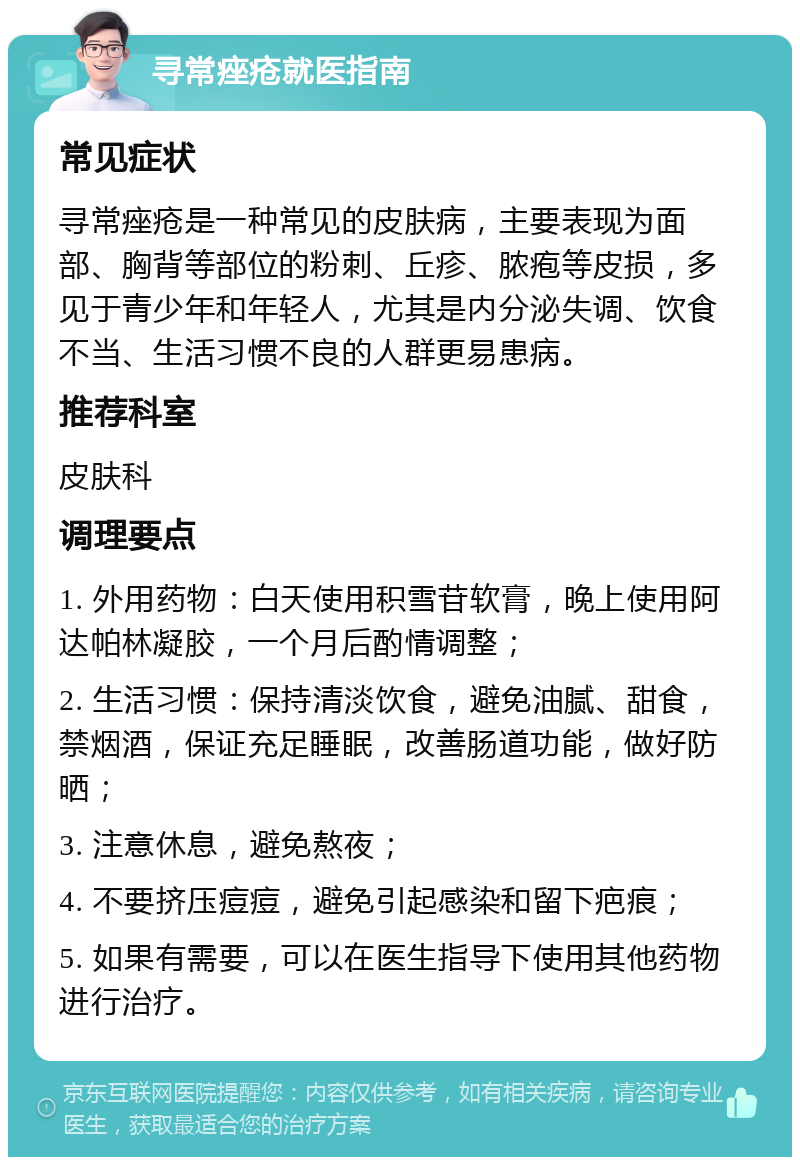 寻常痤疮就医指南 常见症状 寻常痤疮是一种常见的皮肤病，主要表现为面部、胸背等部位的粉刺、丘疹、脓疱等皮损，多见于青少年和年轻人，尤其是内分泌失调、饮食不当、生活习惯不良的人群更易患病。 推荐科室 皮肤科 调理要点 1. 外用药物：白天使用积雪苷软膏，晚上使用阿达帕林凝胶，一个月后酌情调整； 2. 生活习惯：保持清淡饮食，避免油腻、甜食，禁烟酒，保证充足睡眠，改善肠道功能，做好防晒； 3. 注意休息，避免熬夜； 4. 不要挤压痘痘，避免引起感染和留下疤痕； 5. 如果有需要，可以在医生指导下使用其他药物进行治疗。