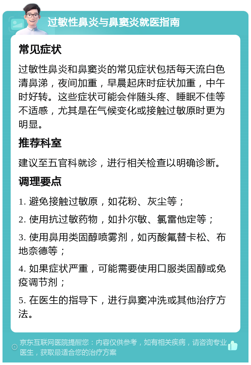 过敏性鼻炎与鼻窦炎就医指南 常见症状 过敏性鼻炎和鼻窦炎的常见症状包括每天流白色清鼻涕，夜间加重，早晨起床时症状加重，中午时好转。这些症状可能会伴随头疼、睡眠不佳等不适感，尤其是在气候变化或接触过敏原时更为明显。 推荐科室 建议至五官科就诊，进行相关检查以明确诊断。 调理要点 1. 避免接触过敏原，如花粉、灰尘等； 2. 使用抗过敏药物，如扑尔敏、氯雷他定等； 3. 使用鼻用类固醇喷雾剂，如丙酸氟替卡松、布地奈德等； 4. 如果症状严重，可能需要使用口服类固醇或免疫调节剂； 5. 在医生的指导下，进行鼻窦冲洗或其他治疗方法。