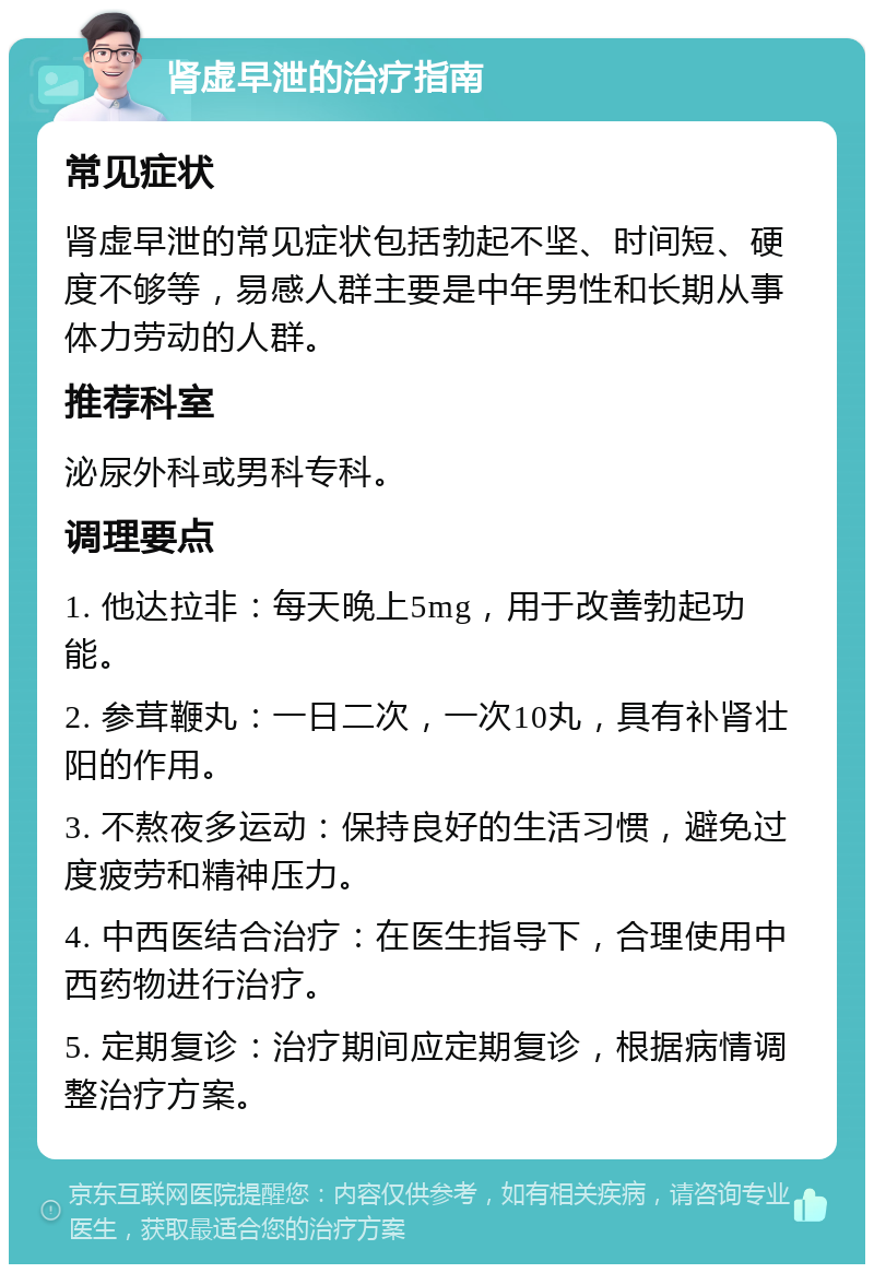 肾虚早泄的治疗指南 常见症状 肾虚早泄的常见症状包括勃起不坚、时间短、硬度不够等，易感人群主要是中年男性和长期从事体力劳动的人群。 推荐科室 泌尿外科或男科专科。 调理要点 1. 他达拉非：每天晚上5mg，用于改善勃起功能。 2. 参茸鞭丸：一日二次，一次10丸，具有补肾壮阳的作用。 3. 不熬夜多运动：保持良好的生活习惯，避免过度疲劳和精神压力。 4. 中西医结合治疗：在医生指导下，合理使用中西药物进行治疗。 5. 定期复诊：治疗期间应定期复诊，根据病情调整治疗方案。