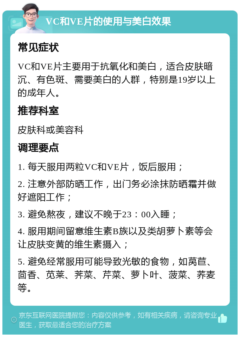 VC和VE片的使用与美白效果 常见症状 VC和VE片主要用于抗氧化和美白，适合皮肤暗沉、有色斑、需要美白的人群，特别是19岁以上的成年人。 推荐科室 皮肤科或美容科 调理要点 1. 每天服用两粒VC和VE片，饭后服用； 2. 注意外部防晒工作，出门务必涂抹防晒霜并做好遮阳工作； 3. 避免熬夜，建议不晚于23：00入睡； 4. 服用期间留意维生素B族以及类胡萝卜素等会让皮肤变黄的维生素摄入； 5. 避免经常服用可能导致光敏的食物，如莴苣、茴香、苋莱、荠菜、芹菜、萝卜叶、菠菜、荞麦等。