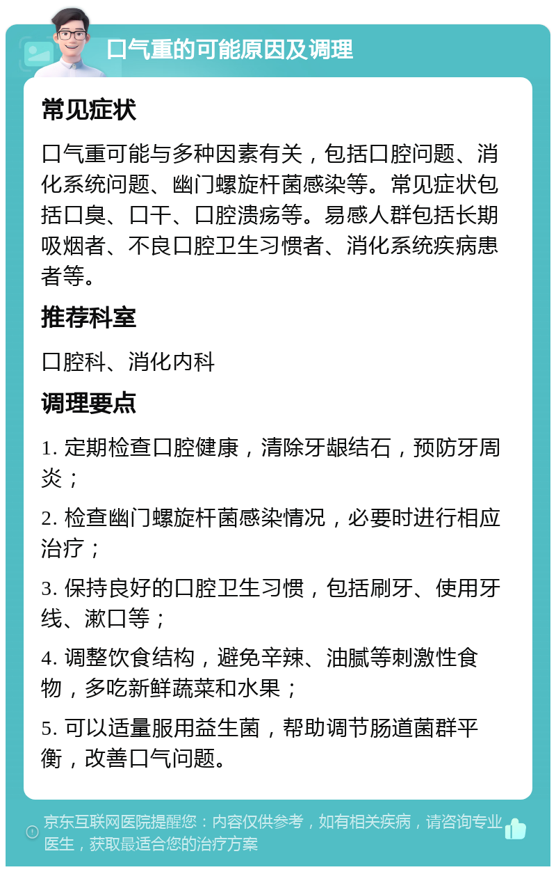 口气重的可能原因及调理 常见症状 口气重可能与多种因素有关，包括口腔问题、消化系统问题、幽门螺旋杆菌感染等。常见症状包括口臭、口干、口腔溃疡等。易感人群包括长期吸烟者、不良口腔卫生习惯者、消化系统疾病患者等。 推荐科室 口腔科、消化内科 调理要点 1. 定期检查口腔健康，清除牙龈结石，预防牙周炎； 2. 检查幽门螺旋杆菌感染情况，必要时进行相应治疗； 3. 保持良好的口腔卫生习惯，包括刷牙、使用牙线、漱口等； 4. 调整饮食结构，避免辛辣、油腻等刺激性食物，多吃新鲜蔬菜和水果； 5. 可以适量服用益生菌，帮助调节肠道菌群平衡，改善口气问题。