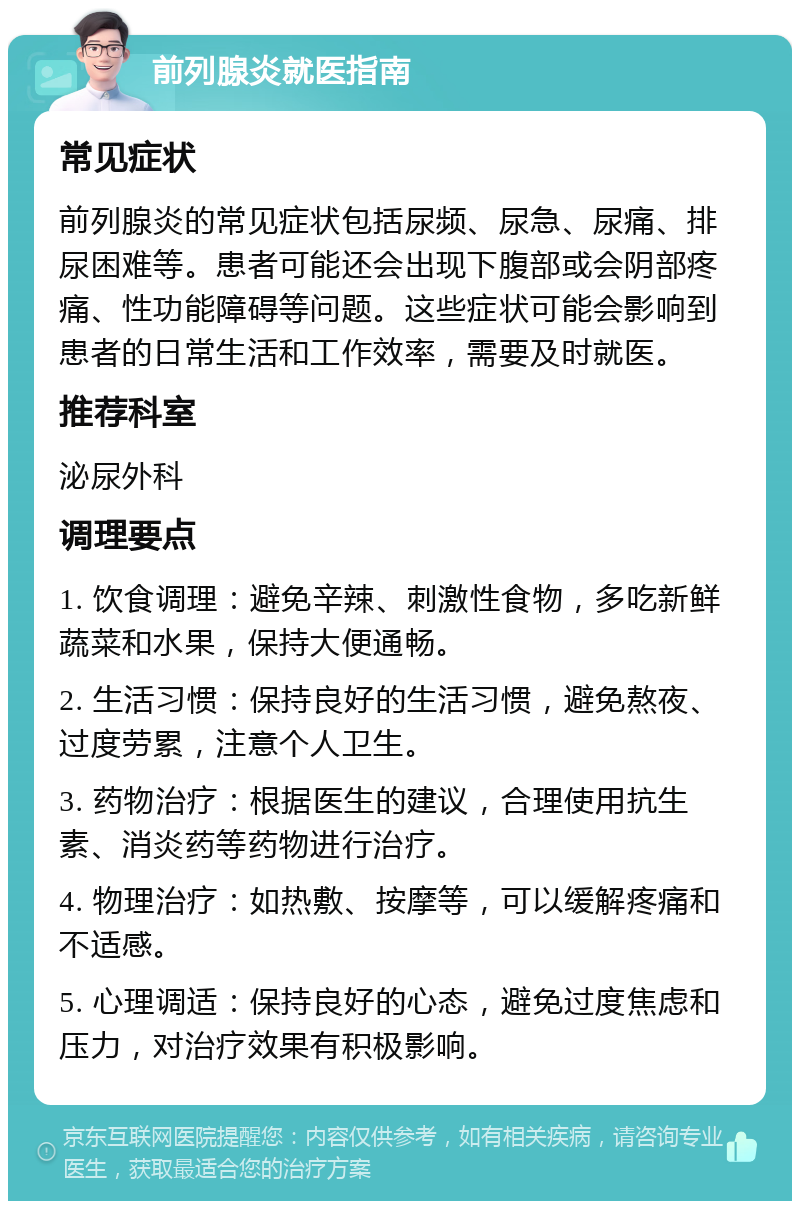 前列腺炎就医指南 常见症状 前列腺炎的常见症状包括尿频、尿急、尿痛、排尿困难等。患者可能还会出现下腹部或会阴部疼痛、性功能障碍等问题。这些症状可能会影响到患者的日常生活和工作效率，需要及时就医。 推荐科室 泌尿外科 调理要点 1. 饮食调理：避免辛辣、刺激性食物，多吃新鲜蔬菜和水果，保持大便通畅。 2. 生活习惯：保持良好的生活习惯，避免熬夜、过度劳累，注意个人卫生。 3. 药物治疗：根据医生的建议，合理使用抗生素、消炎药等药物进行治疗。 4. 物理治疗：如热敷、按摩等，可以缓解疼痛和不适感。 5. 心理调适：保持良好的心态，避免过度焦虑和压力，对治疗效果有积极影响。