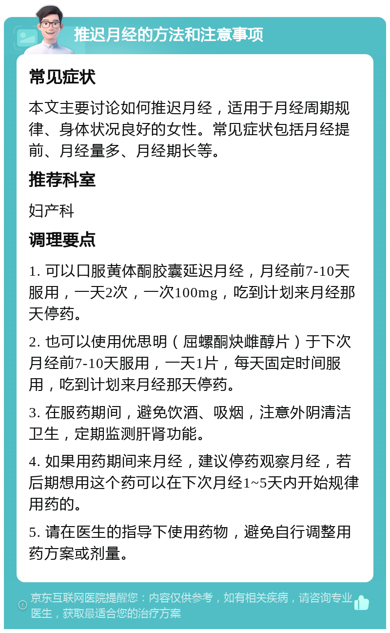 推迟月经的方法和注意事项 常见症状 本文主要讨论如何推迟月经，适用于月经周期规律、身体状况良好的女性。常见症状包括月经提前、月经量多、月经期长等。 推荐科室 妇产科 调理要点 1. 可以口服黄体酮胶囊延迟月经，月经前7-10天服用，一天2次，一次100mg，吃到计划来月经那天停药。 2. 也可以使用优思明（屈螺酮炔雌醇片）于下次月经前7-10天服用，一天1片，每天固定时间服用，吃到计划来月经那天停药。 3. 在服药期间，避免饮酒、吸烟，注意外阴清洁卫生，定期监测肝肾功能。 4. 如果用药期间来月经，建议停药观察月经，若后期想用这个药可以在下次月经1~5天内开始规律用药的。 5. 请在医生的指导下使用药物，避免自行调整用药方案或剂量。