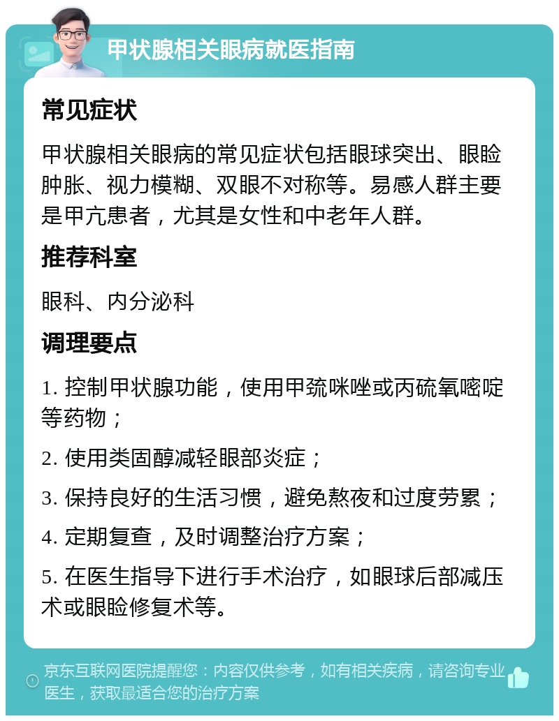 甲状腺相关眼病就医指南 常见症状 甲状腺相关眼病的常见症状包括眼球突出、眼睑肿胀、视力模糊、双眼不对称等。易感人群主要是甲亢患者，尤其是女性和中老年人群。 推荐科室 眼科、内分泌科 调理要点 1. 控制甲状腺功能，使用甲巯咪唑或丙硫氧嘧啶等药物； 2. 使用类固醇减轻眼部炎症； 3. 保持良好的生活习惯，避免熬夜和过度劳累； 4. 定期复查，及时调整治疗方案； 5. 在医生指导下进行手术治疗，如眼球后部减压术或眼睑修复术等。