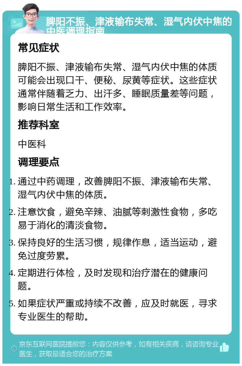 脾阳不振、津液输布失常、湿气内伏中焦的中医调理指南 常见症状 脾阳不振、津液输布失常、湿气内伏中焦的体质可能会出现口干、便秘、尿黄等症状。这些症状通常伴随着乏力、出汗多、睡眠质量差等问题，影响日常生活和工作效率。 推荐科室 中医科 调理要点 通过中药调理，改善脾阳不振、津液输布失常、湿气内伏中焦的体质。 注意饮食，避免辛辣、油腻等刺激性食物，多吃易于消化的清淡食物。 保持良好的生活习惯，规律作息，适当运动，避免过度劳累。 定期进行体检，及时发现和治疗潜在的健康问题。 如果症状严重或持续不改善，应及时就医，寻求专业医生的帮助。