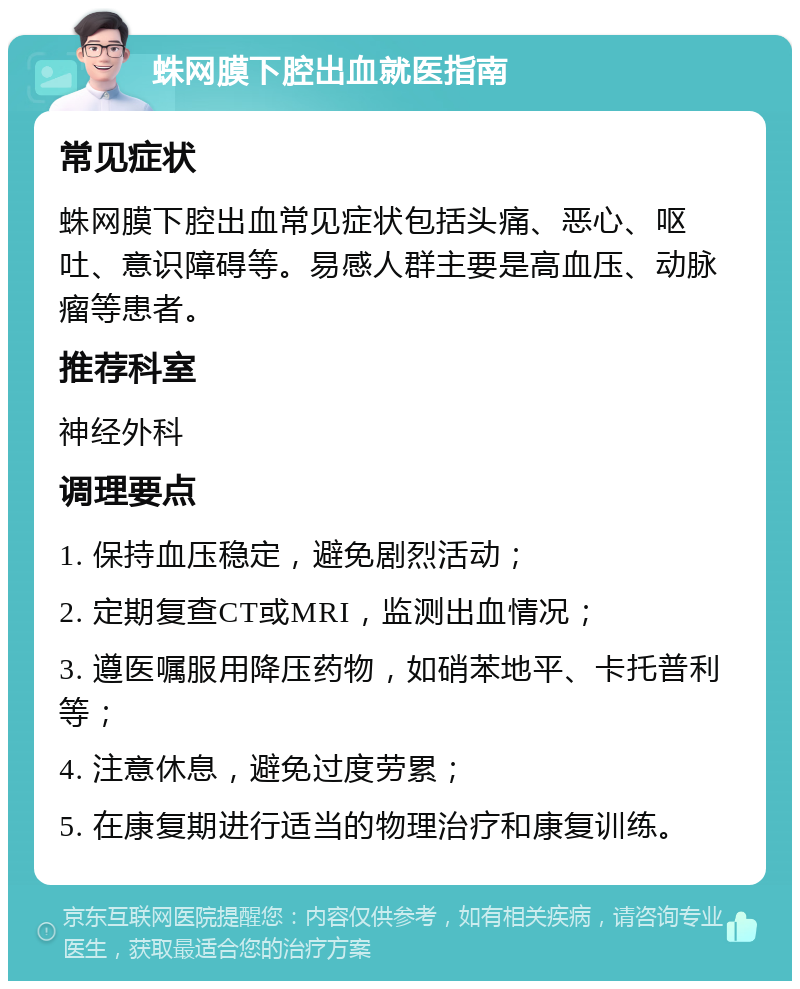 蛛网膜下腔出血就医指南 常见症状 蛛网膜下腔出血常见症状包括头痛、恶心、呕吐、意识障碍等。易感人群主要是高血压、动脉瘤等患者。 推荐科室 神经外科 调理要点 1. 保持血压稳定，避免剧烈活动； 2. 定期复查CT或MRI，监测出血情况； 3. 遵医嘱服用降压药物，如硝苯地平、卡托普利等； 4. 注意休息，避免过度劳累； 5. 在康复期进行适当的物理治疗和康复训练。