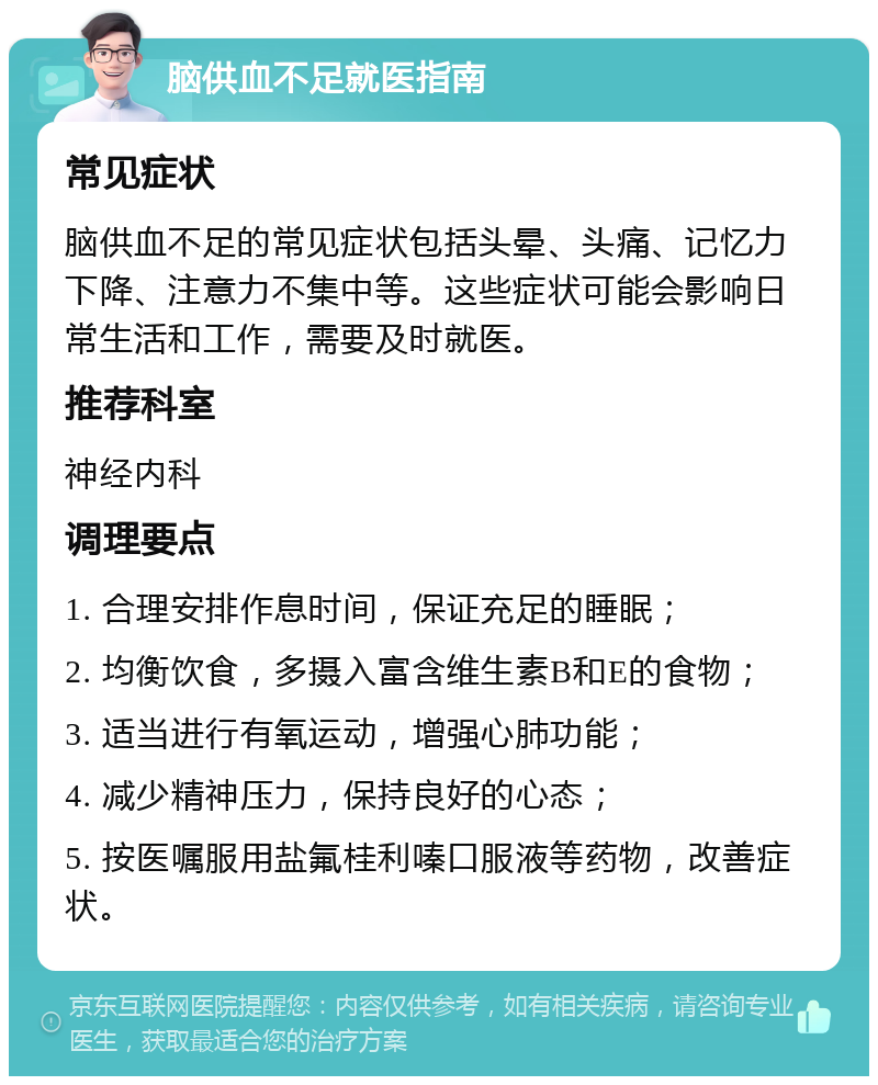 脑供血不足就医指南 常见症状 脑供血不足的常见症状包括头晕、头痛、记忆力下降、注意力不集中等。这些症状可能会影响日常生活和工作，需要及时就医。 推荐科室 神经内科 调理要点 1. 合理安排作息时间，保证充足的睡眠； 2. 均衡饮食，多摄入富含维生素B和E的食物； 3. 适当进行有氧运动，增强心肺功能； 4. 减少精神压力，保持良好的心态； 5. 按医嘱服用盐氟桂利嗪口服液等药物，改善症状。