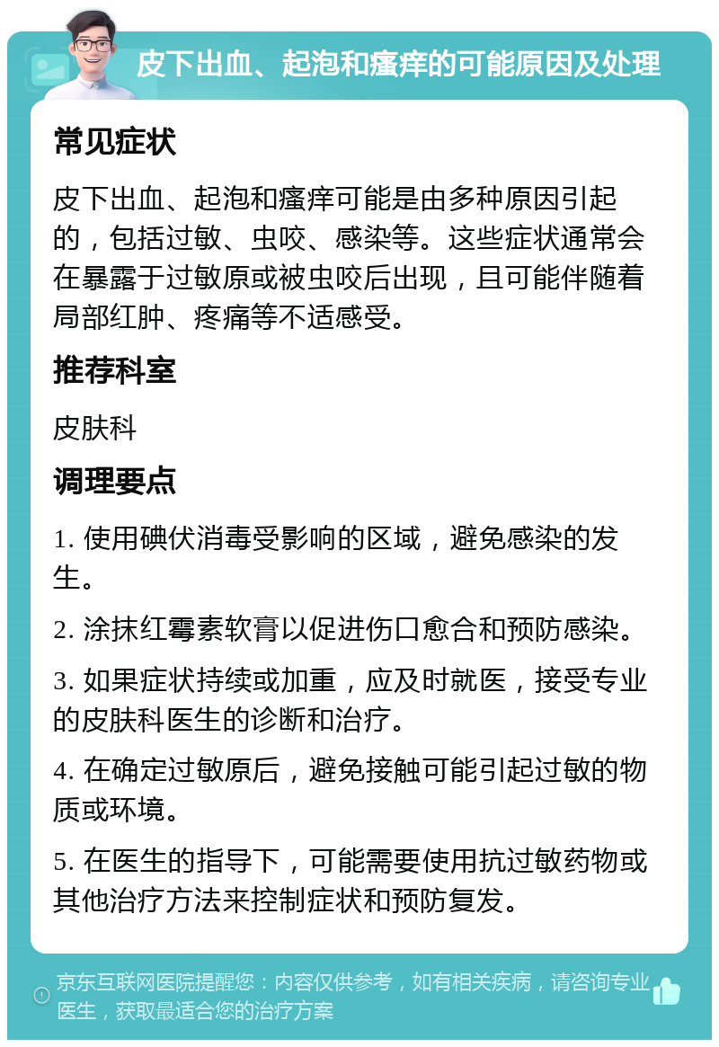 皮下出血、起泡和瘙痒的可能原因及处理 常见症状 皮下出血、起泡和瘙痒可能是由多种原因引起的，包括过敏、虫咬、感染等。这些症状通常会在暴露于过敏原或被虫咬后出现，且可能伴随着局部红肿、疼痛等不适感受。 推荐科室 皮肤科 调理要点 1. 使用碘伏消毒受影响的区域，避免感染的发生。 2. 涂抹红霉素软膏以促进伤口愈合和预防感染。 3. 如果症状持续或加重，应及时就医，接受专业的皮肤科医生的诊断和治疗。 4. 在确定过敏原后，避免接触可能引起过敏的物质或环境。 5. 在医生的指导下，可能需要使用抗过敏药物或其他治疗方法来控制症状和预防复发。