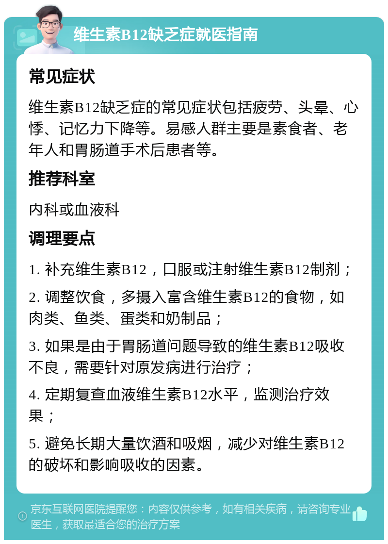 维生素B12缺乏症就医指南 常见症状 维生素B12缺乏症的常见症状包括疲劳、头晕、心悸、记忆力下降等。易感人群主要是素食者、老年人和胃肠道手术后患者等。 推荐科室 内科或血液科 调理要点 1. 补充维生素B12，口服或注射维生素B12制剂； 2. 调整饮食，多摄入富含维生素B12的食物，如肉类、鱼类、蛋类和奶制品； 3. 如果是由于胃肠道问题导致的维生素B12吸收不良，需要针对原发病进行治疗； 4. 定期复查血液维生素B12水平，监测治疗效果； 5. 避免长期大量饮酒和吸烟，减少对维生素B12的破坏和影响吸收的因素。