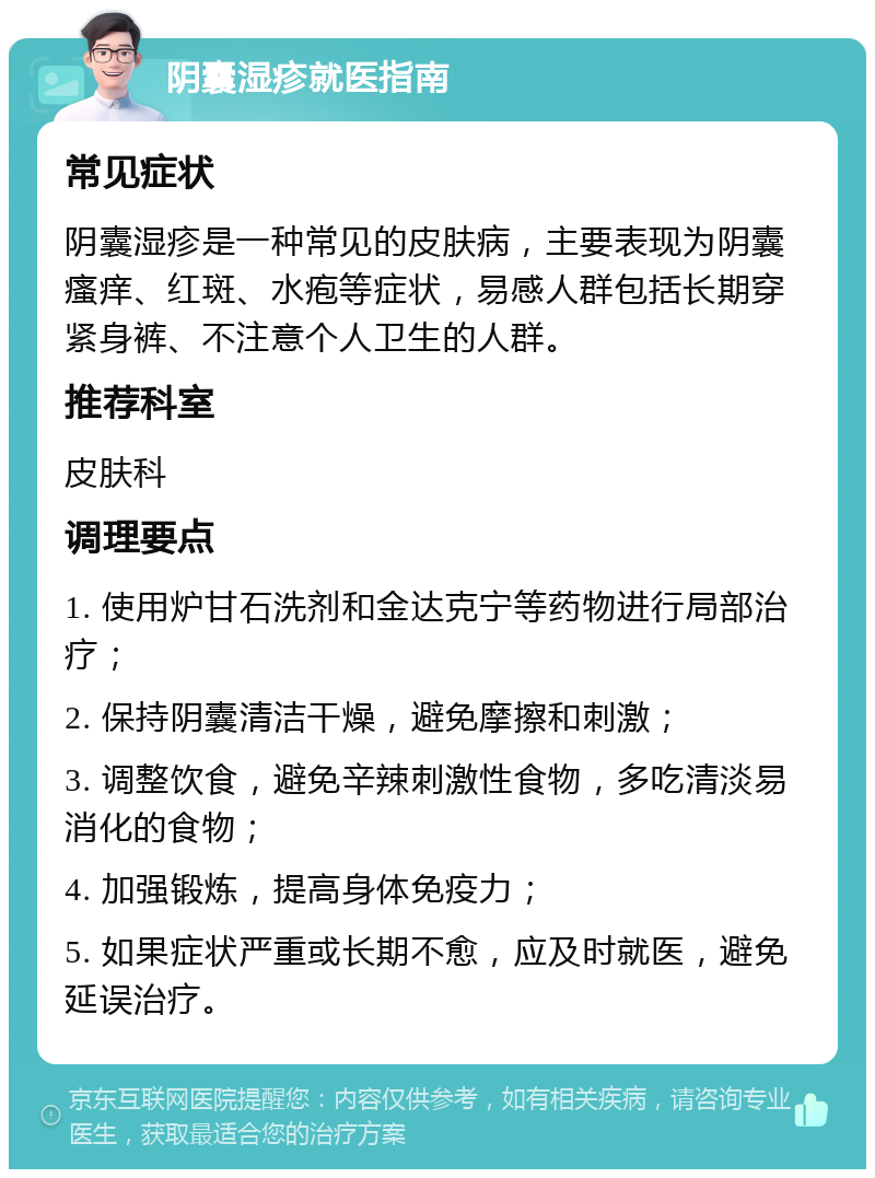 阴囊湿疹就医指南 常见症状 阴囊湿疹是一种常见的皮肤病，主要表现为阴囊瘙痒、红斑、水疱等症状，易感人群包括长期穿紧身裤、不注意个人卫生的人群。 推荐科室 皮肤科 调理要点 1. 使用炉甘石洗剂和金达克宁等药物进行局部治疗； 2. 保持阴囊清洁干燥，避免摩擦和刺激； 3. 调整饮食，避免辛辣刺激性食物，多吃清淡易消化的食物； 4. 加强锻炼，提高身体免疫力； 5. 如果症状严重或长期不愈，应及时就医，避免延误治疗。