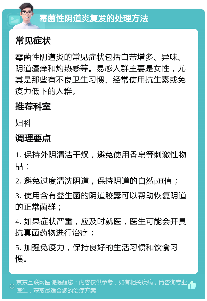 霉菌性阴道炎复发的处理方法 常见症状 霉菌性阴道炎的常见症状包括白带增多、异味、阴道瘙痒和灼热感等。易感人群主要是女性，尤其是那些有不良卫生习惯、经常使用抗生素或免疫力低下的人群。 推荐科室 妇科 调理要点 1. 保持外阴清洁干燥，避免使用香皂等刺激性物品； 2. 避免过度清洗阴道，保持阴道的自然pH值； 3. 使用含有益生菌的阴道胶囊可以帮助恢复阴道的正常菌群； 4. 如果症状严重，应及时就医，医生可能会开具抗真菌药物进行治疗； 5. 加强免疫力，保持良好的生活习惯和饮食习惯。