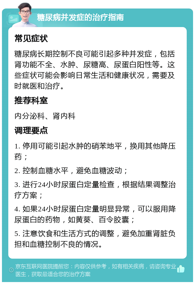 糖尿病并发症的治疗指南 常见症状 糖尿病长期控制不良可能引起多种并发症，包括肾功能不全、水肿、尿糖高、尿蛋白阳性等。这些症状可能会影响日常生活和健康状况，需要及时就医和治疗。 推荐科室 内分泌科、肾内科 调理要点 1. 停用可能引起水肿的硝苯地平，换用其他降压药； 2. 控制血糖水平，避免血糖波动； 3. 进行24小时尿蛋白定量检查，根据结果调整治疗方案； 4. 如果24小时尿蛋白定量明显异常，可以服用降尿蛋白的药物，如黄葵、百令胶囊； 5. 注意饮食和生活方式的调整，避免加重肾脏负担和血糖控制不良的情况。