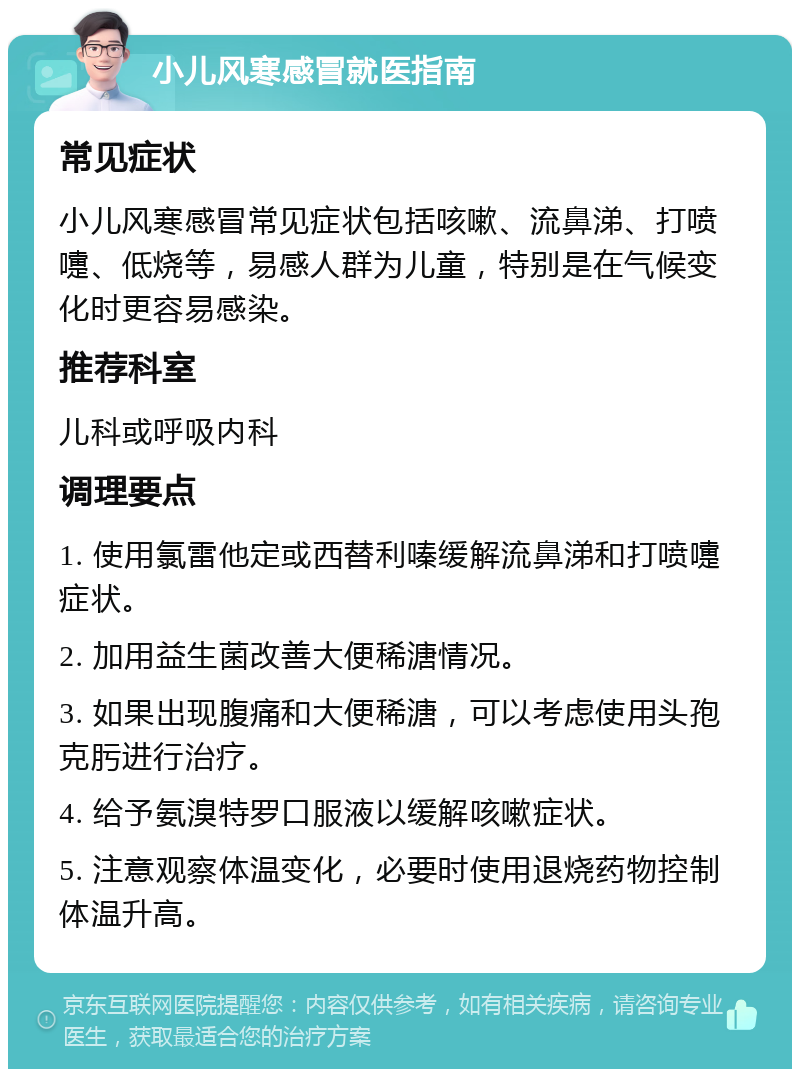 小儿风寒感冒就医指南 常见症状 小儿风寒感冒常见症状包括咳嗽、流鼻涕、打喷嚏、低烧等，易感人群为儿童，特别是在气候变化时更容易感染。 推荐科室 儿科或呼吸内科 调理要点 1. 使用氯雷他定或西替利嗪缓解流鼻涕和打喷嚏症状。 2. 加用益生菌改善大便稀溏情况。 3. 如果出现腹痛和大便稀溏，可以考虑使用头孢克肟进行治疗。 4. 给予氨溴特罗口服液以缓解咳嗽症状。 5. 注意观察体温变化，必要时使用退烧药物控制体温升高。