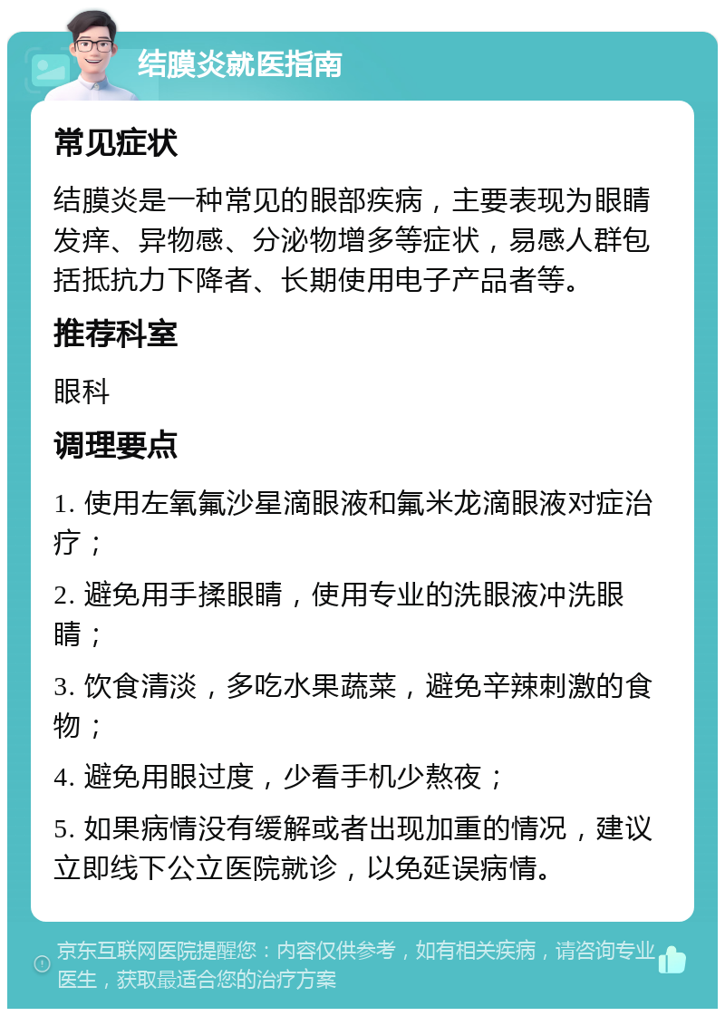 结膜炎就医指南 常见症状 结膜炎是一种常见的眼部疾病，主要表现为眼睛发痒、异物感、分泌物增多等症状，易感人群包括抵抗力下降者、长期使用电子产品者等。 推荐科室 眼科 调理要点 1. 使用左氧氟沙星滴眼液和氟米龙滴眼液对症治疗； 2. 避免用手揉眼睛，使用专业的洗眼液冲洗眼睛； 3. 饮食清淡，多吃水果蔬菜，避免辛辣刺激的食物； 4. 避免用眼过度，少看手机少熬夜； 5. 如果病情没有缓解或者出现加重的情况，建议立即线下公立医院就诊，以免延误病情。