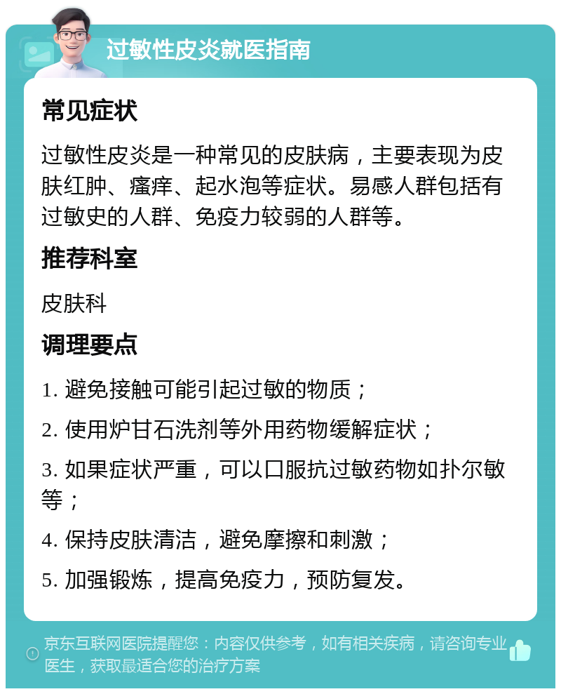 过敏性皮炎就医指南 常见症状 过敏性皮炎是一种常见的皮肤病，主要表现为皮肤红肿、瘙痒、起水泡等症状。易感人群包括有过敏史的人群、免疫力较弱的人群等。 推荐科室 皮肤科 调理要点 1. 避免接触可能引起过敏的物质； 2. 使用炉甘石洗剂等外用药物缓解症状； 3. 如果症状严重，可以口服抗过敏药物如扑尔敏等； 4. 保持皮肤清洁，避免摩擦和刺激； 5. 加强锻炼，提高免疫力，预防复发。