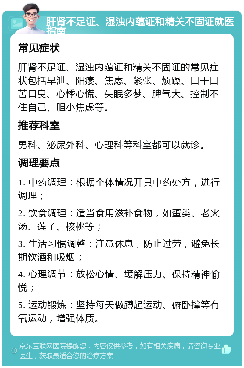 肝肾不足证、湿浊内蕴证和精关不固证就医指南 常见症状 肝肾不足证、湿浊内蕴证和精关不固证的常见症状包括早泄、阳痿、焦虑、紧张、烦躁、口干口苦口臭、心悸心慌、失眠多梦、脾气大、控制不住自己、胆小焦虑等。 推荐科室 男科、泌尿外科、心理科等科室都可以就诊。 调理要点 1. 中药调理：根据个体情况开具中药处方，进行调理； 2. 饮食调理：适当食用滋补食物，如蛋类、老火汤、莲子、核桃等； 3. 生活习惯调整：注意休息，防止过劳，避免长期饮酒和吸烟； 4. 心理调节：放松心情、缓解压力、保持精神愉悦； 5. 运动锻炼：坚持每天做蹲起运动、俯卧撑等有氧运动，增强体质。