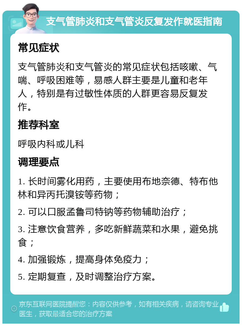 支气管肺炎和支气管炎反复发作就医指南 常见症状 支气管肺炎和支气管炎的常见症状包括咳嗽、气喘、呼吸困难等，易感人群主要是儿童和老年人，特别是有过敏性体质的人群更容易反复发作。 推荐科室 呼吸内科或儿科 调理要点 1. 长时间雾化用药，主要使用布地奈德、特布他林和异丙托溴铵等药物； 2. 可以口服孟鲁司特钠等药物辅助治疗； 3. 注意饮食营养，多吃新鲜蔬菜和水果，避免挑食； 4. 加强锻炼，提高身体免疫力； 5. 定期复查，及时调整治疗方案。