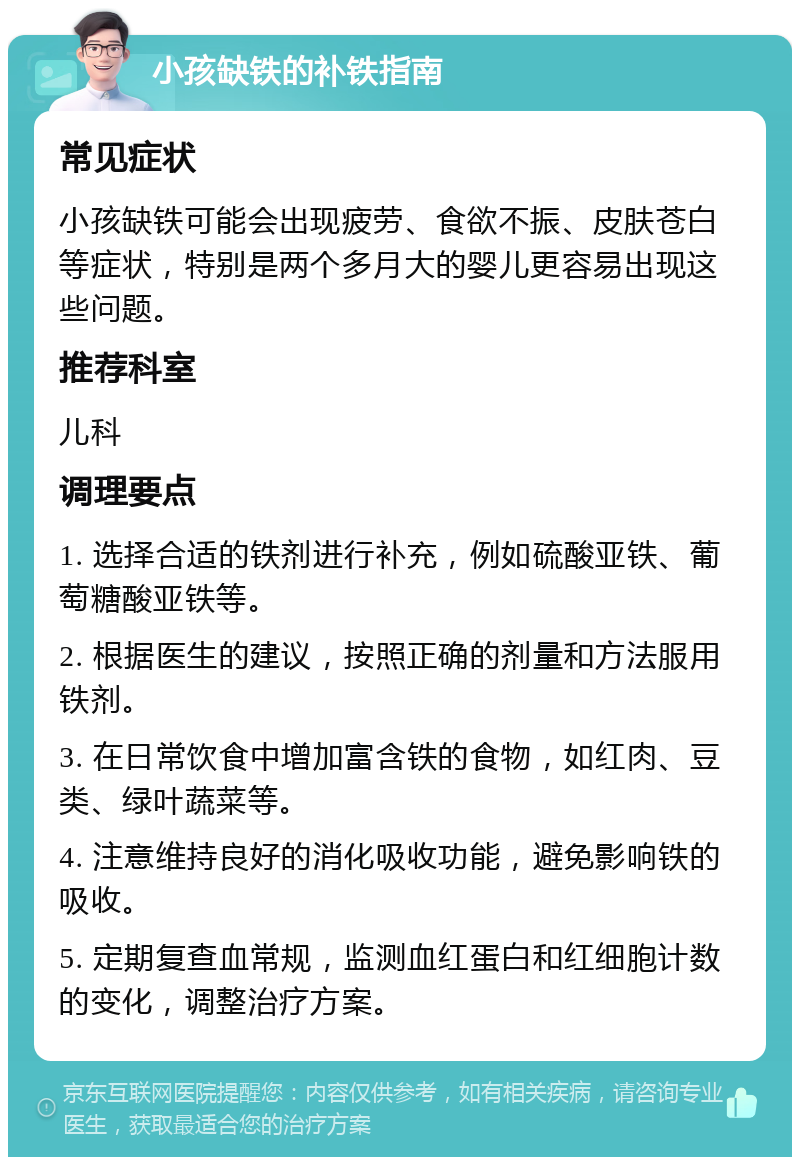 小孩缺铁的补铁指南 常见症状 小孩缺铁可能会出现疲劳、食欲不振、皮肤苍白等症状，特别是两个多月大的婴儿更容易出现这些问题。 推荐科室 儿科 调理要点 1. 选择合适的铁剂进行补充，例如硫酸亚铁、葡萄糖酸亚铁等。 2. 根据医生的建议，按照正确的剂量和方法服用铁剂。 3. 在日常饮食中增加富含铁的食物，如红肉、豆类、绿叶蔬菜等。 4. 注意维持良好的消化吸收功能，避免影响铁的吸收。 5. 定期复查血常规，监测血红蛋白和红细胞计数的变化，调整治疗方案。