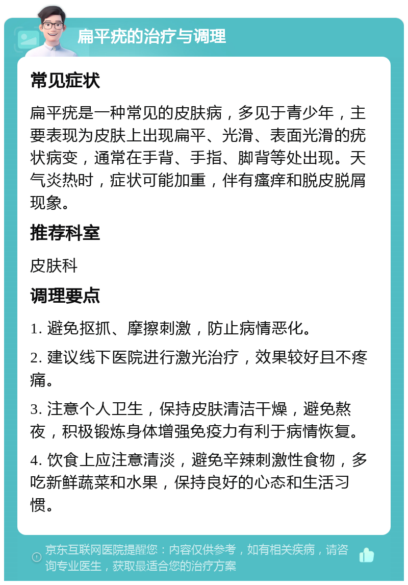 扁平疣的治疗与调理 常见症状 扁平疣是一种常见的皮肤病，多见于青少年，主要表现为皮肤上出现扁平、光滑、表面光滑的疣状病变，通常在手背、手指、脚背等处出现。天气炎热时，症状可能加重，伴有瘙痒和脱皮脱屑现象。 推荐科室 皮肤科 调理要点 1. 避免抠抓、摩擦刺激，防止病情恶化。 2. 建议线下医院进行激光治疗，效果较好且不疼痛。 3. 注意个人卫生，保持皮肤清洁干燥，避免熬夜，积极锻炼身体增强免疫力有利于病情恢复。 4. 饮食上应注意清淡，避免辛辣刺激性食物，多吃新鲜蔬菜和水果，保持良好的心态和生活习惯。