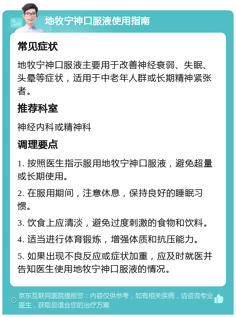 地牧宁神口服液使用指南 常见症状 地牧宁神口服液主要用于改善神经衰弱、失眠、头晕等症状，适用于中老年人群或长期精神紧张者。 推荐科室 神经内科或精神科 调理要点 1. 按照医生指示服用地牧宁神口服液，避免超量或长期使用。 2. 在服用期间，注意休息，保持良好的睡眠习惯。 3. 饮食上应清淡，避免过度刺激的食物和饮料。 4. 适当进行体育锻炼，增强体质和抗压能力。 5. 如果出现不良反应或症状加重，应及时就医并告知医生使用地牧宁神口服液的情况。