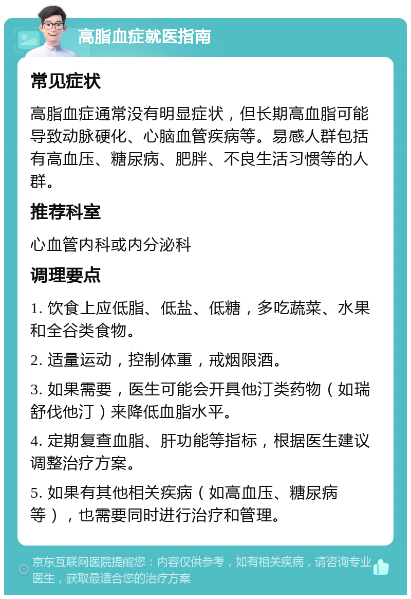 高脂血症就医指南 常见症状 高脂血症通常没有明显症状，但长期高血脂可能导致动脉硬化、心脑血管疾病等。易感人群包括有高血压、糖尿病、肥胖、不良生活习惯等的人群。 推荐科室 心血管内科或内分泌科 调理要点 1. 饮食上应低脂、低盐、低糖，多吃蔬菜、水果和全谷类食物。 2. 适量运动，控制体重，戒烟限酒。 3. 如果需要，医生可能会开具他汀类药物（如瑞舒伐他汀）来降低血脂水平。 4. 定期复查血脂、肝功能等指标，根据医生建议调整治疗方案。 5. 如果有其他相关疾病（如高血压、糖尿病等），也需要同时进行治疗和管理。