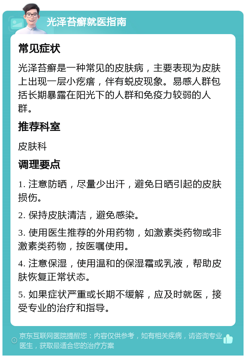 光泽苔癣就医指南 常见症状 光泽苔癣是一种常见的皮肤病，主要表现为皮肤上出现一层小疙瘩，伴有蜕皮现象。易感人群包括长期暴露在阳光下的人群和免疫力较弱的人群。 推荐科室 皮肤科 调理要点 1. 注意防晒，尽量少出汗，避免日晒引起的皮肤损伤。 2. 保持皮肤清洁，避免感染。 3. 使用医生推荐的外用药物，如激素类药物或非激素类药物，按医嘱使用。 4. 注意保湿，使用温和的保湿霜或乳液，帮助皮肤恢复正常状态。 5. 如果症状严重或长期不缓解，应及时就医，接受专业的治疗和指导。