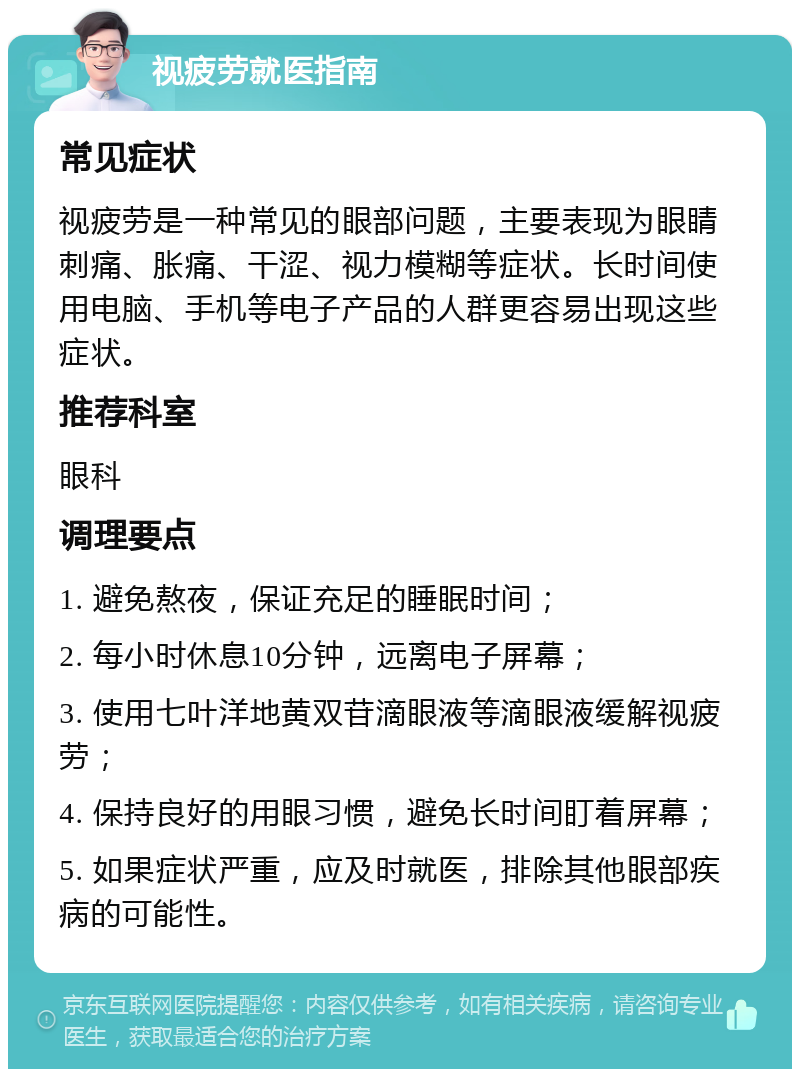 视疲劳就医指南 常见症状 视疲劳是一种常见的眼部问题，主要表现为眼睛刺痛、胀痛、干涩、视力模糊等症状。长时间使用电脑、手机等电子产品的人群更容易出现这些症状。 推荐科室 眼科 调理要点 1. 避免熬夜，保证充足的睡眠时间； 2. 每小时休息10分钟，远离电子屏幕； 3. 使用七叶洋地黄双苷滴眼液等滴眼液缓解视疲劳； 4. 保持良好的用眼习惯，避免长时间盯着屏幕； 5. 如果症状严重，应及时就医，排除其他眼部疾病的可能性。