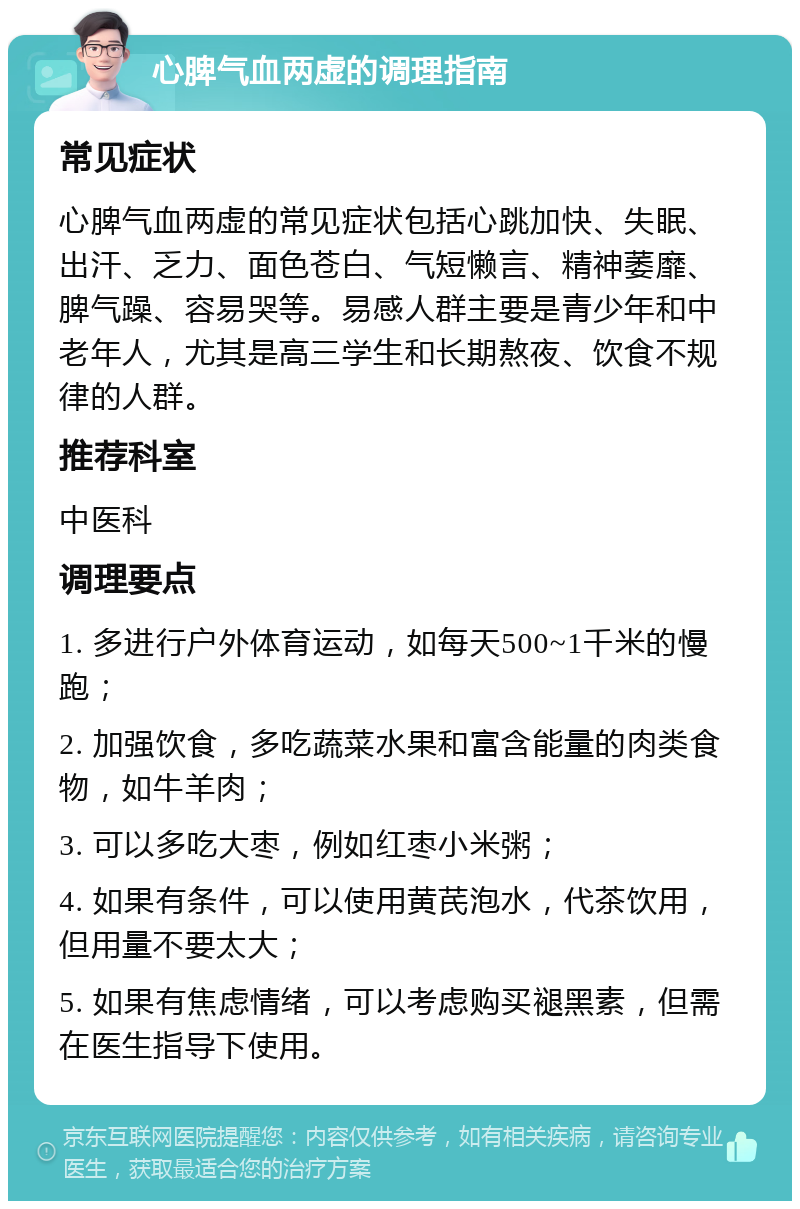 心脾气血两虚的调理指南 常见症状 心脾气血两虚的常见症状包括心跳加快、失眠、出汗、乏力、面色苍白、气短懒言、精神萎靡、脾气躁、容易哭等。易感人群主要是青少年和中老年人，尤其是高三学生和长期熬夜、饮食不规律的人群。 推荐科室 中医科 调理要点 1. 多进行户外体育运动，如每天500~1千米的慢跑； 2. 加强饮食，多吃蔬菜水果和富含能量的肉类食物，如牛羊肉； 3. 可以多吃大枣，例如红枣小米粥； 4. 如果有条件，可以使用黄芪泡水，代茶饮用，但用量不要太大； 5. 如果有焦虑情绪，可以考虑购买褪黑素，但需在医生指导下使用。