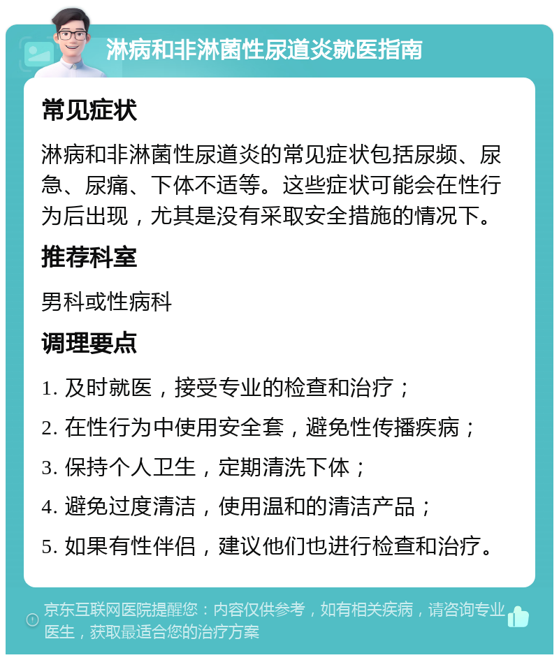 淋病和非淋菌性尿道炎就医指南 常见症状 淋病和非淋菌性尿道炎的常见症状包括尿频、尿急、尿痛、下体不适等。这些症状可能会在性行为后出现，尤其是没有采取安全措施的情况下。 推荐科室 男科或性病科 调理要点 1. 及时就医，接受专业的检查和治疗； 2. 在性行为中使用安全套，避免性传播疾病； 3. 保持个人卫生，定期清洗下体； 4. 避免过度清洁，使用温和的清洁产品； 5. 如果有性伴侣，建议他们也进行检查和治疗。