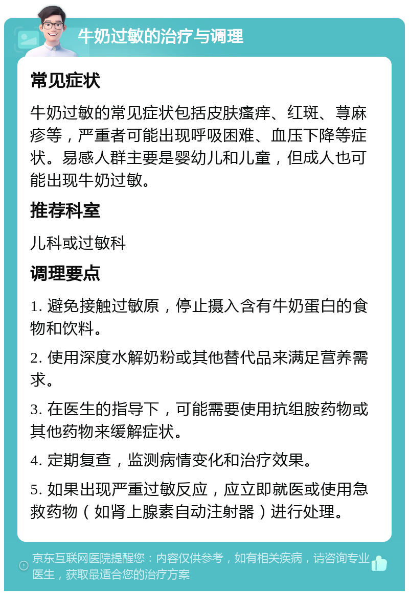 牛奶过敏的治疗与调理 常见症状 牛奶过敏的常见症状包括皮肤瘙痒、红斑、荨麻疹等，严重者可能出现呼吸困难、血压下降等症状。易感人群主要是婴幼儿和儿童，但成人也可能出现牛奶过敏。 推荐科室 儿科或过敏科 调理要点 1. 避免接触过敏原，停止摄入含有牛奶蛋白的食物和饮料。 2. 使用深度水解奶粉或其他替代品来满足营养需求。 3. 在医生的指导下，可能需要使用抗组胺药物或其他药物来缓解症状。 4. 定期复查，监测病情变化和治疗效果。 5. 如果出现严重过敏反应，应立即就医或使用急救药物（如肾上腺素自动注射器）进行处理。