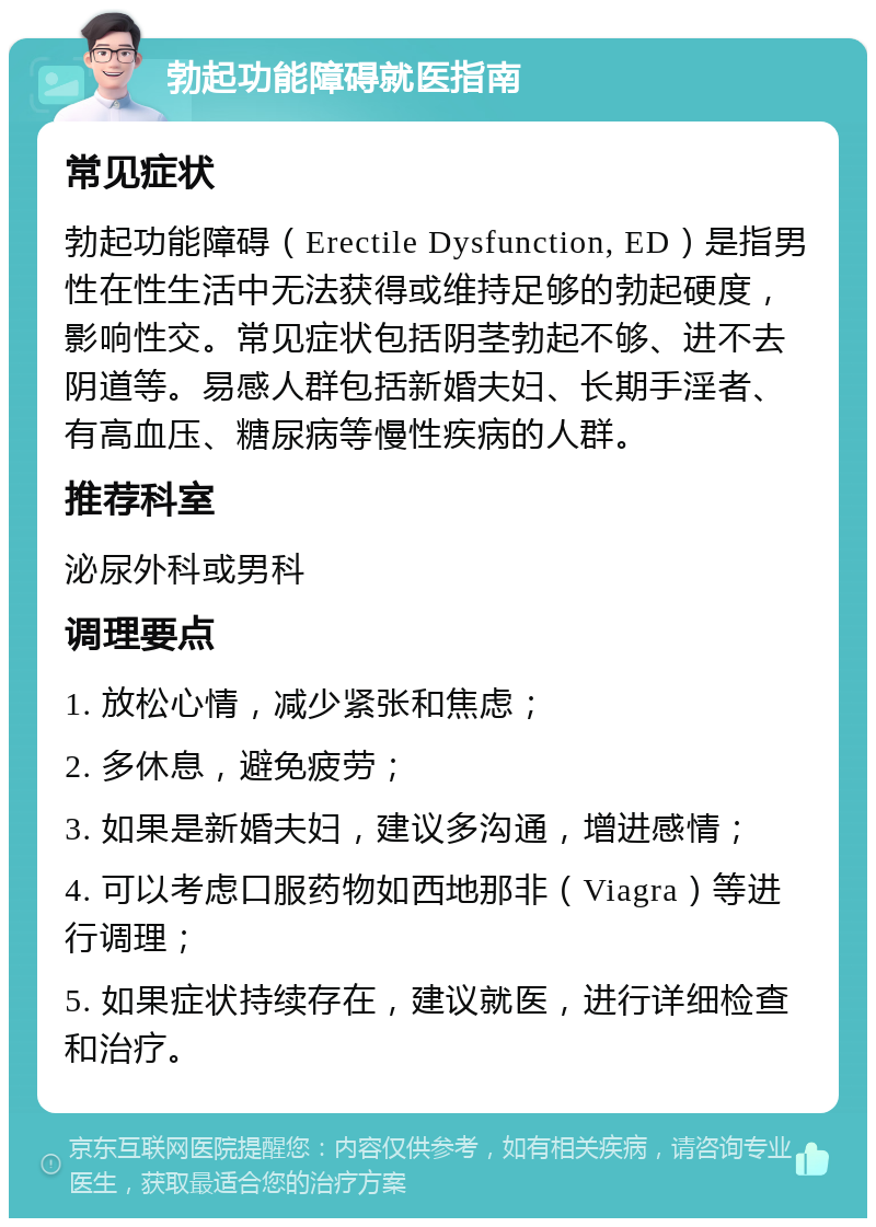 勃起功能障碍就医指南 常见症状 勃起功能障碍（Erectile Dysfunction, ED）是指男性在性生活中无法获得或维持足够的勃起硬度，影响性交。常见症状包括阴茎勃起不够、进不去阴道等。易感人群包括新婚夫妇、长期手淫者、有高血压、糖尿病等慢性疾病的人群。 推荐科室 泌尿外科或男科 调理要点 1. 放松心情，减少紧张和焦虑； 2. 多休息，避免疲劳； 3. 如果是新婚夫妇，建议多沟通，增进感情； 4. 可以考虑口服药物如西地那非（Viagra）等进行调理； 5. 如果症状持续存在，建议就医，进行详细检查和治疗。