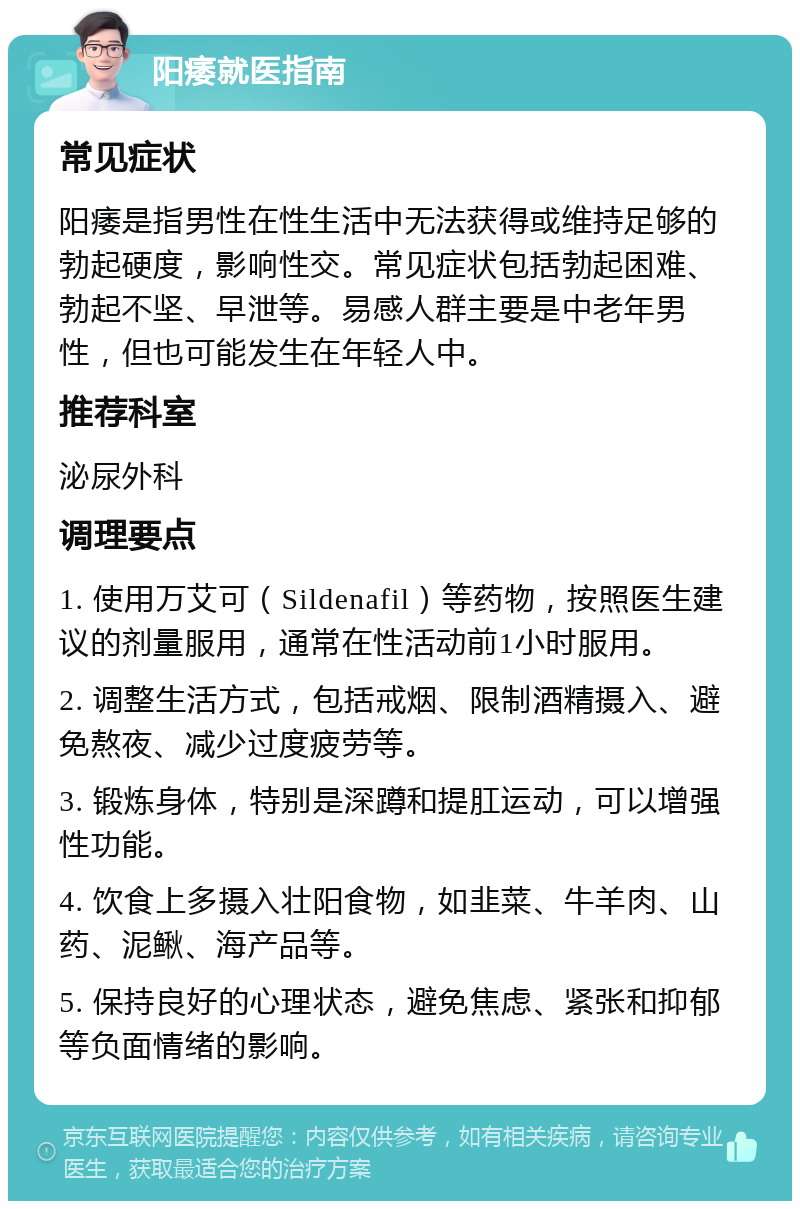 阳痿就医指南 常见症状 阳痿是指男性在性生活中无法获得或维持足够的勃起硬度，影响性交。常见症状包括勃起困难、勃起不坚、早泄等。易感人群主要是中老年男性，但也可能发生在年轻人中。 推荐科室 泌尿外科 调理要点 1. 使用万艾可（Sildenafil）等药物，按照医生建议的剂量服用，通常在性活动前1小时服用。 2. 调整生活方式，包括戒烟、限制酒精摄入、避免熬夜、减少过度疲劳等。 3. 锻炼身体，特别是深蹲和提肛运动，可以增强性功能。 4. 饮食上多摄入壮阳食物，如韭菜、牛羊肉、山药、泥鳅、海产品等。 5. 保持良好的心理状态，避免焦虑、紧张和抑郁等负面情绪的影响。